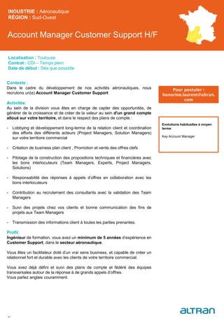 Account Manager Customer Support H/F
INDUSTRIE : Aéronautique
RÉGION : Sud-Ouest
41
Localisation : Toulouse
Contrat : CDI – Temps plein
Date de début : Dès que possible
Pour postuler :
honorine.laurent@altran.
com
Evolutions habituelles à moyen
terme:
Key Account Manager
Contexte :
Dans le cadre du développement de nos activités aéronautiques, nous
recrutons un(e) Account Manager Customer Support
Activités:
Au sein de la division vous êtes en charge de capter des opportunités, de
générer de la croissance et de créer de la valeur au sein d'un grand compte
alloué sur votre territoire, et dans le respect des plans de compte :
- Lobbying et développement long-terme de la relation client et coordination
des efforts des différents acteurs (Project Managers, Solution Managers)
sur votre territoire commercial
- Création de business plan client , Promotion et vente des offres clefs
- Pilotage de la construction des propositions techniques et financières avec
les bons interlocuteurs (Team Managers, Experts, Project Managers,
Solutions)
- Responsabilité des réponses à appels d’offres en collaboration avec les
bons interlocuteurs
- Contribution au recrutement des consultants avec la validation des Team
Managers
- Suivi des projets chez vos clients et bonne communication des fins de
projets aux Team Managers
- Transmission des informations client à toutes les parties prenantes.
Profil:
Ingénieur de formation, vous avez un minimum de 5 années d’expérience en
Customer Support, dans le secteur aéronautique.
Vous êtes un facilitateur doté d’un vrai sens business, et capable de créer un
relationnel fort et durable avec les clients de votre territoire commercial.
Vous avez déjà défini et suivi des plans de compte et fédéré des équipes
transversales autour de la réponse à de grands appels d’offres.
Vous parlez anglais couramment.
 
