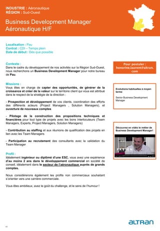 Business Development Manager
Aéronautique H/F
Contexte :
Dans le cadre du développement de nos activités sur la Région Sud-Ouest,
nous recherchons un Business Development Manager pour notre bureau
de Pau.
Missions :
Vous êtes en charge de capter des opportunités, de générer de la
croissance et créer de la valeur sur le territoire client qui vous est attribué
dans le respect de la stratégie de la direction :
- Prospection et développement de vos clients, coordination des efforts
des différents acteurs (Project Managers , Solution Managers), et
ouverture de nouveaux comptes
- Pilotage de la construction des propositions techniques et
financières pour tout type de projets avec les bons interlocuteurs (Team
Managers, Experts, Project Managers, Solution Managers)
- Contribution au staffing et aux réunions de qualification des projets en
lien avec les Team Managers
- Participation au recrutement des consultants avec la validation du
Team Manager
Profil :
Idéalement ingénieur ou diplômé d’une ESC, vous avez une expérience
d’au moins 2 ans dans le développement commercial en société de
conseil, idéalement dans le secteur de l’aéronautique auprès de grands
comptes.
Nous considérerons également les profils non commerciaux souhaitant
s’orienter vers une carrière commerciale.
Vous êtes ambitieux, avez le goût du challenge, et le sens de l’humour !
INDUSTRIE : Aéronautique
RÉGION : Sud-Ouest
42
Localisation : Pau
Contrat : CDI – Temps plein
Date de début : Dès que possible
Pour postuler :
honorine.laurent@altran.
com
Evolutions habituelles à moyen
terme:
Senior Business Development
Manager
Découvrez en vidéo le métier de
Business Development Manager!
 