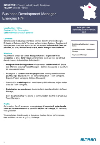 Business Development Manager
Energies H/F
Contexte :
Dans le cadre du développement des activités de notre branche Energie,
l'Industrie et Sciences de la Vie, nous recherchons un Business Development
Manager pour ce secteur regroupant les secteurs du traitement de l'eau, du
pétrolier, du BTP, de l'industrie lourde, et des énergies renouvelables.
Missions :
Vous êtes en charge de capter des opportunités, de générer de la
croissance et créer de la valeur sur le territoire client qui vous est attribué
dans le respect de la stratégie de la direction :
- Prospection et développement de vos clients, coordination des efforts
des différents acteurs (Project Managers , Solution Managers), et ouverture
de nouveaux comptes,
- Pilotage de la construction des propositions techniques et financières
pour tout type de projets avec les bons interlocuteurs (Team Managers,
Experts, Project Managers, Solution Managers),
- Contribution au staffing et aux réunions de qualification des projets en lien
avec les Team Managers,
- Participation au recrutement des consultants avec la validation du Team
Manager,
- Suivi des projets chez vos clients et communication des fins de projets aux
Team Managers.
Profil :
De formation Bac+5, vous avez une expérience d’au moins 6 mois dans la
vente en société de conseil et venez du secteur de l'énergie, ou souhaitez
vous y orienter.
Vous souhaitez être rémunéré et évoluer en fonction de vos performances,
êtes ambitieux, et avez le goût du challenge.
INDUSTRIE : Energy, Industry and Lifescience
RÉGION : Ile-de-France
11
Localisation : Vélizy
Contrat : CDI – Temps plein
Date de début : Dès que possible
Pour postuler :
honorine.laurent@altran.
com
Evolutions habituelles à moyen
terme:
Advanced Business Development
Manager
Key Account Manager
 
