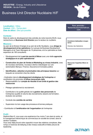 Business Unit Director Nucléaire H/F
Contexte :
Dans le cadre du développement des activités de notre branche EILIS, nous
recherchons un Business Unit Director pour le secteur du nucléaire.
Missions :
Au sein de la Division Energie et au sein de la BU Nucléaire, vous dirigez le
développement et les opérations d’un groupe de Business Development
Managers et de Team Managers de 10 personnes, et d’un périmètre en forte
expansion de 160 consultants :
- Développement de la part de marché d’Altran avec une réelle approche
stratégique et un plan opérationnel
- Construction du plan de Ventes et Marketing au niveau Industrie, avec
de nouveaux domaines, nouveaux clients à développer sur une
sectorisation Banque, Finance, Assurance et Comptes publics
-
- Identification, sélection et priorisation des principaux besoins sur
lesquels se concentrer chez les clients
- Implication dans le développement stratégique de l’entreprise et
contribution à la promotion d’offres transverses clefs
- Responsabilité d’un compte de résultat d’une Unité et gestion des
ressources
- Pilotage opérationnel du recrutement .
- Contribution à la qualité globale de la gestion des personnels de
l’entreprise (qualité et volume des recrutements, besoins de formation,
évolution de carrière)
- Conduite des comités de carrière
- Supervision du bon usage des processus et bonnes pratiques
- Contribution à l’amélioration de l’organisation de l’entreprise
.
Profil :
Diplômé Bac+5, vous avez une expérience d’au moins 7 ans dans la vente, et
le management hiérarchique de commerciaux en société de conseil, dans le
secteur nucléaire.
Vous avez déjà prouvé votre capacité à nouer des relations complexes, êtes
rompu à l’exercice de lobbying à des niveaux exécutifs et faites preuve de
leadership.
INDUSTRIE : Energy, Industry and Lifescience
RÉGION : Ile-de-France
12
Localisation : Vélizy
Contrat : CDI – Temps plein
Date de début : Dès que possible
Pour postuler :
honorine.laurent@altran.
com
Evolutions habituelles à moyen
terme:
Directeur des Opérations
Découvrez l’expertise Altran en
vidéo !
 