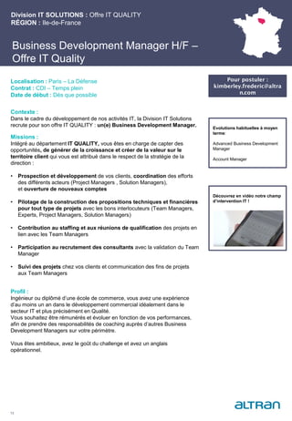 Business Development Manager H/F –
Offre IT Quality
Contexte :
Dans le cadre du développement de nos activités IT, la Division IT Solutions
recrute pour son offre IT QUALITY : un(e) Business Development Manager.
Missions :
Intégré au département IT QUALITY, vous êtes en charge de capter des
opportunités, de générer de la croissance et créer de la valeur sur le
territoire client qui vous est attribué dans le respect de la stratégie de la
direction :
• Prospection et développement de vos clients, coordination des efforts
des différents acteurs (Project Managers , Solution Managers),
et ouverture de nouveaux comptes
• Pilotage de la construction des propositions techniques et financières
pour tout type de projets avec les bons interlocuteurs (Team Managers,
Experts, Project Managers, Solution Managers)
• Contribution au staffing et aux réunions de qualification des projets en
lien avec les Team Managers
• Participation au recrutement des consultants avec la validation du Team
Manager
• Suivi des projets chez vos clients et communication des fins de projets
aux Team Managers
Profil :
Ingénieur ou diplômé d’une école de commerce, vous avez une expérience
d’au moins un an dans le développement commercial idéalement dans le
secteur IT et plus précisément en Qualité.
Vous souhaitez être rémunérés et évoluer en fonction de vos performances,
afin de prendre des responsabilités de coaching auprès d’autres Business
Development Managers sur votre périmètre.
Vous êtes ambitieux, avez le goût du challenge et avez un anglais
opérationnel.
Division IT SOLUTIONS : Offre IT QUALITY
RÉGION : Ile-de-France
13
Localisation : Paris – La Défense
Contrat : CDI – Temps plein
Date de début : Dès que possible
Pour postuler :
kimberley.frederic@altra
n.com
Evolutions habituelles à moyen
terme:
Advanced Business Development
Manager
Account Manager
Découvrez en vidéo notre champ
d’intervention IT !
 
