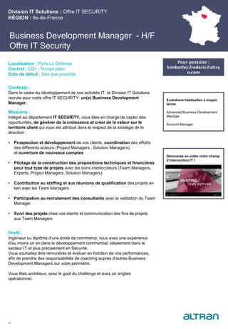 Business Development Manager - H/F
Offre IT Security
Contexte :
Dans le cadre du développement de nos activités IT, la Division IT Solutions
recrute pour notre offre IT SECURITY: un(e) Business Development
Manager.
Missions :
Intégré au département IT SECURITY, vous êtes en charge de capter des
opportunités, de générer de la croissance et créer de la valeur sur le
territoire client qui vous est attribué dans le respect de la stratégie de la
direction :
• Prospection et développement de vos clients, coordination des efforts
des différents acteurs (Project Managers , Solution Managers),
et ouverture de nouveaux comptes
• Pilotage de la construction des propositions techniques et financières
pour tout type de projets avec les bons interlocuteurs (Team Managers,
Experts, Project Managers, Solution Managers)
• Contribution au staffing et aux réunions de qualification des projets en
lien avec les Team Managers
• Participation au recrutement des consultants avec la validation du Team
Manager
• Suivi des projets chez vos clients et communication des fins de projets
aux Team Managers
Profil :
Ingénieur ou diplômé d’une école de commerce, vous avez une expérience
d’au moins un an dans le développement commercial, idéalement dans le
secteur IT et plus précisément en Sécurité.
Vous souhaitez être rémunérés et évoluer en fonction de vos performances,
afin de prendre des responsabilités de coaching auprès d’autres Business
Development Managers sur votre périmètre.
Vous êtes ambitieux, avez le goût du challenge et avez un anglais
opérationnel.
Division IT Solutions : Offre IT SECURITY
RÉGION : Ile-de-France
14
Localisation : Paris La Défense
Contrat : CDI – Temps plein
Date de début : Dès que possible
Pour postuler :
kimberley.frederic@altra
n.com
Evolutions habituelles à moyen
terme:
Advanced Business Development
Manager
Account Manager
Découvrez en vidéo notre champ
d’intervention IT !
 