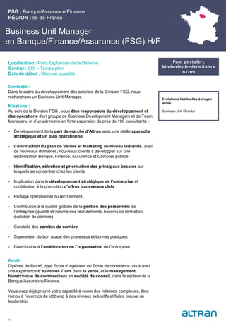 Business Unit Manager
en Banque/Finance/Assurance (FSG) H/F
Contexte :
Dans le cadre du développement des activités de la Division FSG, nous
recherchons un Business Unit Manager.
Missions :
Au sein de la Division FSG , vous êtes responsable du développement et
des opérations d’un groupe de Business Development Managers et de Team
Managers, et d’un périmètre en forte expansion de près de 100 consultants :
- Développement de la part de marché d’Altran avec une réelle approche
stratégique et un plan opérationnel
- Construction du plan de Ventes et Marketing au niveau Industrie, avec
de nouveaux domaines, nouveaux clients à développer sur une
sectorisation Banque, Finance, Assurance et Comptes publics
- Identification, sélection et priorisation des principaux besoins sur
lesquels se concentrer chez les clients
- Implication dans le développement stratégique de l’entreprise et
contribution à la promotion d’offres transverses clefs
- Pilotage opérationnel du recrutement .
- Contribution à la qualité globale de la gestion des personnels de
l’entreprise (qualité et volume des recrutements, besoins de formation,
évolution de carrière)
- Conduite des comités de carrière
- Supervision du bon usage des processus et bonnes pratiques
- Contribution à l’amélioration de l’organisation de l’entreprise
Profil :
Diplômé de Bac+5, type Ecole d’Ingénieur ou Ecole de commerce, vous avez
une expérience d’au moins 7 ans dans la vente, et le management
hiérarchique de commerciaux en société de conseil, dans le secteur de la
Banque/Assurance/Finance.
Vous avez déjà prouvé votre capacité à nouer des relations complexes, êtes
rompu à l’exercice de lobbying à des niveaux exécutifs et faites preuve de
leadership.
FSG : Banque/Assurance/Finance
RÉGION : Ile-de-France
15
Localisation : Paris Esplanade de la Défense
Contrat : CDI – Temps plein
Date de début : Dès que possible
Pour postuler :
kimberley.frederic@altra
n.com
Evolutions habituelles à moyen
terme:
Business Unit Director
 