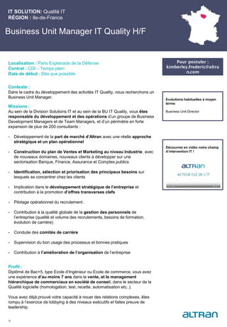 Business Unit Manager IT Quality H/F
Contexte :
Dans le cadre du développement des activités IT Quality, nous recherchons un
Business Unit Manager.
Missions :
Au sein de la Division Solutions IT et au sein de la BU IT Quality, vous êtes
responsable du développement et des opérations d’un groupe de Business
Development Managers et de Team Managers, et d’un périmètre en forte
expansion de plus de 200 consultants :
- Développement de la part de marché d’Altran avec une réelle approche
stratégique et un plan opérationnel
- Construction du plan de Ventes et Marketing au niveau Industrie, avec
de nouveaux domaines, nouveaux clients à développer sur une
sectorisation Banque, Finance, Assurance et Comptes publics
- Identification, sélection et priorisation des principaux besoins sur
lesquels se concentrer chez les clients
- Implication dans le développement stratégique de l’entreprise et
contribution à la promotion d’offres transverses clefs
- Pilotage opérationnel du recrutement .
- Contribution à la qualité globale de la gestion des personnels de
l’entreprise (qualité et volume des recrutements, besoins de formation,
évolution de carrière)
- Conduite des comités de carrière
- Supervision du bon usage des processus et bonnes pratiques
- Contribution à l’amélioration de l’organisation de l’entreprise
Profil :
Diplômé de Bac+5, type Ecole d’Ingénieur ou Ecole de commerce, vous avez
une expérience d’au moins 7 ans dans la vente, et le management
hiérarchique de commerciaux en société de conseil, dans le secteur de la
Qualité logicielle (homologation, test, recette, automatisation etc..).
Vous avez déjà prouvé votre capacité à nouer des relations complexes, êtes
rompu à l’exercice de lobbying à des niveaux exécutifs et faites preuve de
leadership.
IT SOLUTION: Qualité IT
RÉGION : Ile-de-France
16
Localisation : Paris Esplanade de la Défense
Contrat : CDI – Temps plein
Date de début : Dès que possible
Pour postuler :
kimberley.frederic@altra
n.com
Evolutions habituelles à moyen
terme:
Business Unit Director
Découvrez en vidéo notre champ
d’intervention IT !
 