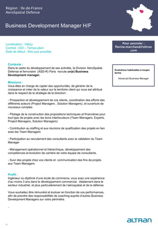 Business Development Manager H/F
Région : Ile-de-France
AeroSpatial Defense
17
Localisation : Vélizy
Contrat : CDI – Temps plein
Date de début : Dès que possible
Evolutions habituelles à moyen
terme:
Advanced Business Manager
Contexte :
Dans le cadre du développement de ses activités, la Division AéroSpatial,
Defense et ferroviaire (ASD-R) Paris recrute un(e) Business
Development manager.
Missions :
Vous êtes en charge de capter des opportunités, de générer de la
croissance et créer de la valeur sur le territoire client qui vous est attribué
dans le respect de la stratégie de la direction :
- Prospection et développement de vos clients, coordination des efforts des
différents acteurs (Project Managers , Solution Managers), et ouverture de
nouveaux comptes
- Pilotage de la construction des propositions techniques et financières pour
tout type de projets avec les bons interlocuteurs (Team Managers, Experts,
Project Managers, Solution Managers)
- Contribution au staffing et aux réunions de qualification des projets en lien
avec les Team Managers
- Participation au recrutement des consultants avec la validation du Team
Manager
- Management opérationnel et hiérarchique, développement des
compétences et évolution de carrière de votre équipe de consultants.
- Suivi des projets chez vos clients et communication des fins de projets
aux Team Managers
Profil :
Ingénieur ou diplômé d’une école de commerce, vous avez une expérience
d’au moins 3 ans dans le développement commercial, idéalement dans le
secteur industriel, et plus particulièrement de l’aérospatial et de la défense.
Vous souhaitez être rémunéré et évoluer en fonction de vos performances,
afin de prendre des responsabilités de coaching auprès d’autres Business
Development Managers sur votre périmètre.
.
Pour postuler :
florine.marchand@altran
.com
 
