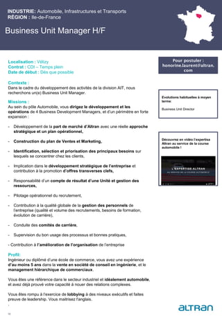 Business Unit Manager H/F
Contexte :
Dans le cadre du développement des activités de la division AIT, nous
recherchons un(e) Business Unit Manager.
Missions :
Au sein du pôle Automobile, vous dirigez le développement et les
opérations de 4 Business Development Managers, et d’un périmètre en forte
expansion :
- Développement de la part de marché d’Altran avec une réelle approche
stratégique et un plan opérationnel,
- Construction du plan de Ventes et Marketing,
- Identification, sélection et priorisation des principaux besoins sur
lesquels se concentrer chez les clients,
- Implication dans le développement stratégique de l’entreprise et
contribution à la promotion d’offres transverses clefs,
- Responsabilité d’un compte de résultat d’une Unité et gestion des
ressources,
- Pilotage opérationnel du recrutement,
- Contribution à la qualité globale de la gestion des personnels de
l’entreprise (qualité et volume des recrutements, besoins de formation,
évolution de carrière),
- Conduite des comités de carrière,
- Supervision du bon usage des processus et bonnes pratiques,
- Contribution à l’amélioration de l’organisation de l’entreprise
Profil:
Ingénieur ou diplômé d’une école de commerce, vous avez une expérience
d’au moins 5 ans dans la vente en société de conseil en ingénierie, et le
management hiérarchique de commerciaux.
Vous êtes une référence dans le secteur industriel et idéalement automobile,
et avez déjà prouvé votre capacité à nouer des relations complexes.
Vous êtes rompu à l’exercice de lobbying à des niveaux exécutifs et faites
preuve de leadership. Vous maitrisez l'anglais.
.
INDUSTRIE: Automobile, Infrastructures et Transports
RÉGION : Ile-de-France
19
Localisation : Vélizy
Contrat : CDI – Temps plein
Date de début : Dès que possible
Pour postuler :
honorine.laurent@altran.
com
Evolutions habituelles à moyen
terme:
Business Unit Director
Découvrez en vidéo l’expertisa
Altran au service de la course
automobile !
 