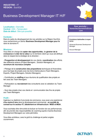Business Development Manager IT H/F
Contexte :
Dans le cadre du développement de nos activités sur la Région Sud-Est,
nous recherchons un Senior Business Development Manager pour le
dans le domaine IT.
Missions :
Vous êtes en charge de capter des opportunités, de générer de la
croissance et créer de la valeur sur le territoire client qui vous est attribué
dans le respect de la stratégie de la direction :
- Prospection et développement de vos clients, coordination des efforts
des différents acteurs (Project Managers , Solution Managers), et
ouverture de nouveaux comptes
- Pilotage de la construction des propositions techniques et financières
pour tout type de projets avec les bons interlocuteurs (Team Managers,
Experts, Project Managers, Solution Managers)
- Contribution au staffing et aux réunions de qualification des projets en
lien avec les Team Managers
- Participation au recrutement des consultants avec la validation du Team
Manager
- Suivi des projets chez vos clients et communication des fins de projets
aux Team Managers
Profil :
Ingénieur ou diplômé d’une école de commerce, vous avez une expérience
d’au moins 6 ans dans le développement commercial, en société de
conseil sur le secteur IT, idéalement en Infrastructure / MOE et MOA .
Vous souhaitez être rémunéré et évoluer en fonction de vos performances,
afin de prendre des responsabilités de coaching auprès d’autres Business
Development Managers sur votre périmètre.
Vous êtes ambitieux, avez le goût du challenge et parlez anglais
couramment.
INDUSTRIE : IT
RÉGION : Sud-Est
22
Localisation : Grenoble
Contrat : CDI – Temps plein
Date de début : Dès que possible
Pour postuler :
honorine.laurent@altran.
com
Evolutions habituelles à moyen
terme:
Advanced Business Development
Manager
Account Manager
 