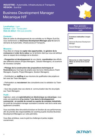 Business Development Manager
Mécanique H/F
Contexte :
Dans le cadre du développement de nos activités sur la Région Sud-Est,
nous recherchons un Business Development Manager pour le dans le
domaine de Automobile, infrastructures et Transports.
.
Missions :
Vous êtes en charge de capter des opportunités, de générer de la
croissance et créer de la valeur sur le territoire client qui vous est attribué
dans le respect de la stratégie de la direction :
- Prospection et développement de vos clients, coordination des efforts
des différents acteurs (Project Managers , Solution Managers), et ouverture
de nouveaux comptes
- Pilotage de la construction des propositions techniques et
financières pour tout type de projets avec les bons interlocuteurs (Team
Managers, Experts, Project Managers, Solution Managers)
- Contribution au staffing et aux réunions de qualification des projets en
lien avec les Team Managers
- Participation au recrutement des consultants avec la validation du Team
Manager
- Suivi des projets chez vos clients et communication des fins de projets
aux Team Managers
Profil :
Ingénieur, avec une spécialisation en électronique ou mécanique, vous
avez une expérience d’au moins 7 ans dans le développement
commercial, en société de conseil ou auprès de comptes industriels.
Un profil de consultant-manager souhaitant s’orienter vers de la vente sera
également considéré.
Vous souhaitez être rémunéré et évoluer en fonction de vos performances,
afin de prendre des responsabilités de coaching auprès d’autres Business
Development Managers sur votre périmètre.
Vous êtes ambitieux, avez le goût du challenge et parlez anglais
couramment.
INDUSTRIE : Automobile, Infrastructures et Transports
RÉGION : Sud-Est
23
Localisation : Lyon
Contrat : CDI – Temps plein
Date de début : Dès que possible
Pour postuler :
honorine.laurent@altran.
com
Evolutions habituelles à moyen
terme:
Advanced Business Development
Manager
Account Manager
Découvrez en vidéo l’expertisa
Altran au service de la course
auto!
 