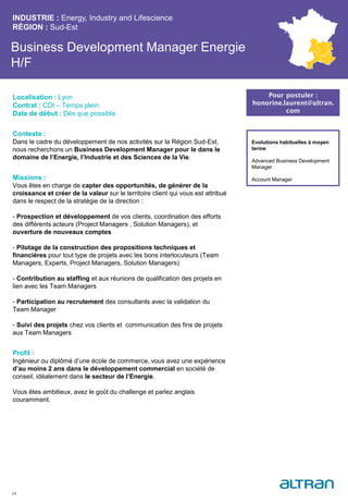 Business Development Manager Energie
H/F
Contexte :
Dans le cadre du développement de nos activités sur la Région Sud-Est,
nous recherchons un Business Development Manager pour le dans le
domaine de l’Energie, l’Industrie et des Sciences de la Vie.
Missions :
Vous êtes en charge de capter des opportunités, de générer de la
croissance et créer de la valeur sur le territoire client qui vous est attribué
dans le respect de la stratégie de la direction :
- Prospection et développement de vos clients, coordination des efforts
des différents acteurs (Project Managers , Solution Managers), et
ouverture de nouveaux comptes
- Pilotage de la construction des propositions techniques et
financières pour tout type de projets avec les bons interlocuteurs (Team
Managers, Experts, Project Managers, Solution Managers)
- Contribution au staffing et aux réunions de qualification des projets en
lien avec les Team Managers
- Participation au recrutement des consultants avec la validation du
Team Manager
- Suivi des projets chez vos clients et communication des fins de projets
aux Team Managers
Profil :
Ingénieur ou diplômé d’une école de commerce, vous avez une expérience
d’au moins 2 ans dans le développement commercial en société de
conseil, idéalement dans le secteur de l’Energie.
Vous êtes ambitieux, avez le goût du challenge et parlez anglais
couramment.
INDUSTRIE : Energy, Industry and Lifescience
RÉGION : Sud-Est
24
Localisation : Lyon
Contrat : CDI – Temps plein
Date de début : Dès que possible
Pour postuler :
honorine.laurent@altran.
com
Evolutions habituelles à moyen
terme:
Advanced Business Development
Manager
Account Manager
 