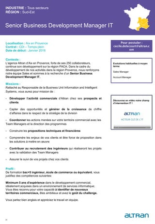 Senior Business Development Manager IT
Contexte :
L’agence Altran d’Aix en Provence, forte de ses 250 collaborateurs,
continue son développement sur la région PACA. Dans le cadre du
développement de nos activités dans la région Provence, nous renforçons
notre équipe Sales et sommes à la recherche d’un Senior Business
Development Manager IT.
Missions :
Rattaché au Responsable de la Business Unit Information and Intelligent
Systems, vous aurez pour mission de :
- Développer l’activité commerciale d’Altran chez ses prospects et
clients
- Capter des opportunités et générer de la croissance de chiffre
d’affaires dans le respect de la stratégie de la division
- Coordonner les actions menées sur votre territoire commercial avec les
Team Managers et la direction des programmes
- Construire les propositions techniques et financières
- Comprendre les enjeux de vos clients et être force de proposition dans
les solutions à mettre en œuvre
- Contribuer au recrutement des ingénieurs qui réaliseront les projets
avec la validation des Team Managers
- Assurer le suivi de vos projets chez vos clients
Profil :
De formation bac+5 ingénieur, école de commerce ou équivalent, vous
justifiez des compétences suivantes:
Minimum 5 ans d’expérience dans le développement commercial,
idéalement acquises dans un environnement de services informatique;
Vous êtes reconnu pour votre capacité à identifier de nouveaux
territoires commerciaux, êtes ambitieux et avez le goût du challenge.
Vous parlez bien anglais et appréciez le travail en équipe.
INDUSTRIE : Tous secteurs
RÉGION : Sud-Est
25
Localisation : Aix en Provence
Contrat : CDI – Temps plein
Date de début : Janvier 2018
Pour postuler :
cecile.delecourt@altran.c
om
Evolutions habituelles à moyen
terme:
Sales Manager
Account Manager
Découvrez en vidéo notre champ
d’intervention IT !
 