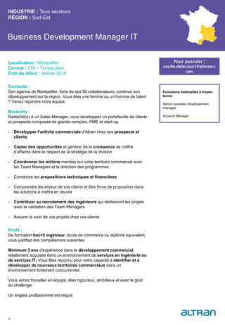 Business Development Manager IT
Contexte :
Son agence de Montpellier, forte de ses 90 collaborateurs, continue son
développement sur la région. Vous êtes une femme ou un homme de talent
? Venez rejoindre notre équipe.
Missions :
Rattaché(e) à un Sales Manager, vous développez un portefeuille de clients
et prospects composés de grands comptes, PME et start-up.
- Développer l’activité commerciale d’Altran chez ses prospects et
clients
- Capter des opportunités et générer de la croissance de chiffre
d’affaires dans le respect de la stratégie de la division
- Coordonner les actions menées sur votre territoire commercial avec
les Team Managers et la direction des programmes
- Construire les propositions techniques et financières
- Comprendre les enjeux de vos clients et être force de proposition dans
les solutions à mettre en œuvre
- Contribuer au recrutement des ingénieurs qui réaliseront les projets
avec la validation des Team Managers
- Assurer le suivi de vos projets chez vos clients
Profil :
De formation bac+5 ingénieur, école de commerce ou diplômé équivalent,
vous justifiez des compétences suivantes:
Minimum 3 ans d’expérience dans le développement commercial,
idéalement acquises dans un environnement de services en ingénierie ou
de services IT; Vous êtes reconnu pour votre capacité à identifier et à
développer de nouveaux territoires commerciaux dans un
environnement fortement concurrentiel.
Vous aimez travailler en équipe, êtes rigoureux, ambitieux et avez le goût
du challenge.
Un anglais professionnel est requis
INDUSTRIE : Tous secteurs
RÉGION : Sud-Est
26
Localisation : Montpellier
Contrat : CDI – Temps plein
Date de début : Janvier 2018
Pour postuler :
cecile.delecourt@altran.c
om
Evolutions habituelles à moyen
terme:
Senior business developement
manager
Account Manager
 