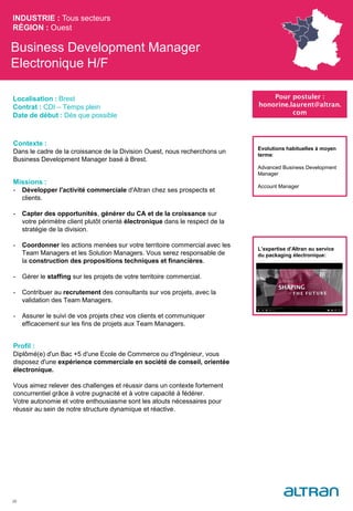 Business Development Manager
Electronique H/F
Contexte :
Dans le cadre de la croissance de la Division Ouest, nous recherchons un
Business Development Manager basé à Brest.
Missions :
- Développer l'activité commerciale d'Altran chez ses prospects et
clients.
- Capter des opportunités, générer du CA et de la croissance sur
votre périmètre client plutôt orienté électronique dans le respect de la
stratégie de la division.
- Coordonner les actions menées sur votre territoire commercial avec les
Team Managers et les Solution Managers. Vous serez responsable de
la construction des propositions techniques et financières.
- Gérer le staffing sur les projets de votre territoire commercial.
- Contribuer au recrutement des consultants sur vos projets, avec la
validation des Team Managers.
- Assurer le suivi de vos projets chez vos clients et communiquer
efficacement sur les fins de projets aux Team Managers.
Profil :
Diplômé(e) d'un Bac +5 d'une Ecole de Commerce ou d'Ingénieur, vous
disposez d'une expérience commerciale en société de conseil, orientée
électronique.
Vous aimez relever des challenges et réussir dans un contexte fortement
concurrentiel grâce à votre pugnacité et à votre capacité à fédérer.
Votre autonomie et votre enthousiasme sont les atouts nécessaires pour
réussir au sein de notre structure dynamique et réactive.
INDUSTRIE : Tous secteurs
RÉGION : Ouest
29
Localisation : Brest
Contrat : CDI – Temps plein
Date de début : Dès que possible
Pour postuler :
honorine.laurent@altran.
com
Evolutions habituelles à moyen
terme:
Advanced Business Development
Manager
Account Manager
L’expertise d’Altran au service
du packaging électronique:
 