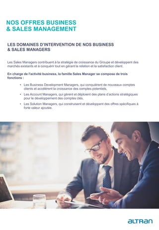 Les Sales Managers contribuent à la stratégie de croissance du Groupe et développent des
marchés existants et à conquérir tout en gérant la relation et la satisfaction client.
En charge de l'activité business, la famille Sales Manager se compose de trois
fonctions :
LES DOMAINES D’INTERVENTION DE NOS BUSINESS
& SALES MANAGERS
• Les Business Development Managers, qui conquièrent de nouveaux comptes
clients et accélèrent la croissance des comptes potentiels,
• Les Account Managers, qui gèrent et déploient des plans d’actions stratégiques
pour le développement des comptes clés,
• Les Solution Managers, qui construisent et développent des offres spécifiques à
forte valeur ajoutée.
NOS OFFRES BUSINESS
& SALES MANAGEMENT
 