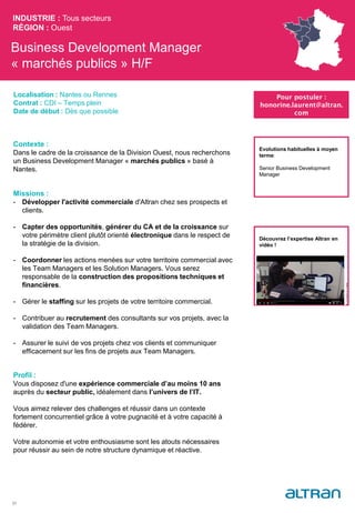 Business Development Manager
« marchés publics » H/F
Contexte :
Dans le cadre de la croissance de la Division Ouest, nous recherchons
un Business Development Manager « marchés publics » basé à
Nantes.
Missions :
- Développer l'activité commerciale d'Altran chez ses prospects et
clients.
- Capter des opportunités, générer du CA et de la croissance sur
votre périmètre client plutôt orienté électronique dans le respect de
la stratégie de la division.
- Coordonner les actions menées sur votre territoire commercial avec
les Team Managers et les Solution Managers. Vous serez
responsable de la construction des propositions techniques et
financières.
- Gérer le staffing sur les projets de votre territoire commercial.
- Contribuer au recrutement des consultants sur vos projets, avec la
validation des Team Managers.
- Assurer le suivi de vos projets chez vos clients et communiquer
efficacement sur les fins de projets aux Team Managers.
Profil :
Vous disposez d'une expérience commerciale d’au moins 10 ans
auprès du secteur public, idéalement dans l’univers de l’IT.
Vous aimez relever des challenges et réussir dans un contexte
fortement concurrentiel grâce à votre pugnacité et à votre capacité à
fédérer.
Votre autonomie et votre enthousiasme sont les atouts nécessaires
pour réussir au sein de notre structure dynamique et réactive.
INDUSTRIE : Tous secteurs
RÉGION : Ouest
31
Localisation : Nantes ou Rennes
Contrat : CDI – Temps plein
Date de début : Dès que possible
Pour postuler :
honorine.laurent@altran.
com
Evolutions habituelles à moyen
terme:
Senior Business Development
Manager
Découvrez l’expertise Altran en
vidéo !
 
