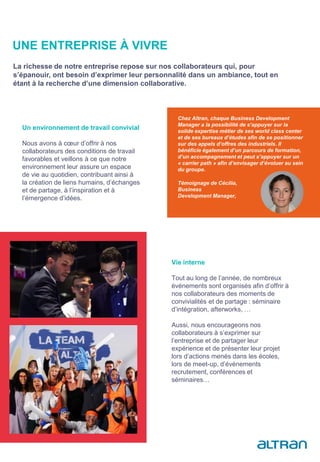 Un environnement de travail convivial
Nous avons à cœur d’offrir à nos
collaborateurs des conditions de travail
favorables et veillons à ce que notre
environnement leur assure un espace
de vie au quotidien, contribuant ainsi à
la création de liens humains, d’échanges
et de partage, à l’inspiration et à
l’émergence d’idées.
Chez Altran, chaque Business Development
Manager a la possibilité de s‘appuyer sur la
solide expertise métier de ses world class center
et de ses bureaux d’études afin de se positionner
sur des appels d’offres des industriels. Il
bénéficie également d’un parcours de formation,
d’un accompagnement et peut s’appuyer sur un
« carrier path » afin d’envisager d’évoluer au sein
du groupe.
Témoignage de Cécilia,
Business
Development Manager,
Vie interne
Tout au long de l’année, de nombreux
événements sont organisés afin d’offrir à
nos collaborateurs des moments de
convivialités et de partage : séminaire
d’intégration, afterworks, …
Aussi, nous encourageons nos
collaborateurs à s’exprimer sur
l’entreprise et de partager leur
expérience et de présenter leur projet
lors d’actions menés dans les écoles,
lors de meet-up, d’événements
recrutement, conférences et
séminaires…
UNE ENTREPRISE À VIVRE
La richesse de notre entreprise repose sur nos collaborateurs qui, pour
s’épanouir, ont besoin d’exprimer leur personnalité dans un ambiance, tout en
étant à la recherche d’une dimension collaborative.
 