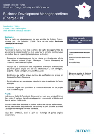 Business Development Manager confirmé
(Energie) H/F
(Nucléaire) H/F
Région : Ile-de-France
Divisions : Energy, Industry and Life Sciences
16
Localisation : Vélizy
Contrat : CDI – Temps plein
Date de début : Dès que possible
Pour postuler :
florine.marchand@altran
.com
Evolutions habituelles à moyen
terme:
Advanced Business Development
Manager
Account Manager
Contexte :
Dans le cadre du développement de ses activités, la Division Energy,
Industry and Life Sciences (EILIS) Paris recrute un(e) Business
Development Manager.
Missions :
Au sein de la division, vous êtes en charge de capter des opportunités, de
générer de la croissance et créer de la valeur sur le territoire client qui vous
est attribué dans le respect de la stratégie de la direction :
- Prospection et développement de vos clients, coordination des efforts
des différents acteurs (Project Managers , Solution Managers), et
ouverture de nouveaux comptes
- Pilotage de la construction des propositions techniques et financières
pour tout type de projets avec les bons interlocuteurs (Team Managers,
Experts, Project Managers, Solution Managers)
- Contribution au staffing et aux réunions de qualification des projets en
lien avec les Team Managers
- Participation au recrutement des consultants avec la validation du Team
Manager
- Suivi des projets chez vos clients et communication des fins de projets
aux Team Managers
Profil :
Ingénieur ou diplômé d’une école de commerce, vous avez une expérience
d’au moins 1 ou 2ans dans le développement commercial, et idéalement
dans le secteur de l’énergie.
Vous souhaitez être rémunéré et évoluer en fonction de vos performances,
afin de prendre des responsabilités de coaching auprès d’autres Business
Development Managers sur votre périmètre.
Vous êtes ambitieux, avez le goût du challenge et parlez anglais
couramment.
Découvrez le métier de Business
Development Manager en vidéo:
 