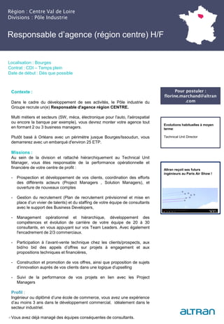 Région : Centre Val de Loire
Divisions : Pôle Industrie
17
Localisation : Bourges
Contrat : CDI – Temps plein
Date de début : Dès que possible
Pour postuler :
florine.marchand@altran
.com
Evolutions habituelles à moyen
terme:
Technical Unit Director
Contexte :
Dans le cadre du développement de ses activités, le Pôle industrie du
Groupe recrute un(e) Responsable d'agence région CENTRE.
Multi métiers et secteurs (SW, méca, électronique pour l'auto, l'aérospatial
ou encore la banque par exemple), vous devrez monter votre agence tout
en formant 2 ou 3 business managers.
Plutôt basé à Orléans avec un périmètre jusque Bourges/Issoudun, vous
demarrerez avec un embarqué d'environ 25 ETP.
Missions :
Au sein de la division et rattaché hiérarchiquement au Technical Unit
Manager, vous êtes responsable de la performance opérationnelle et
financière de votre centre de profit :
- Prospection et développement de vos clients, coordination des efforts
des différents acteurs (Project Managers , Solution Managers), et
ouverture de nouveaux comptes
- Gestion du recrutement (Plan de recrutement prévisionnel et mise en
place d’un vivier de talents) et du staffing de votre équipe de consultants
avec le support des Business Developers,
- Management opérationnel et hiérarchique, développement des
compétences et évolution de carrière de votre équipe de 20 à 30
consultants, en vous appuyant sur vos Team Leaders. Avec également
l'encadrement de 2/3 commerciaux.
- Participation à l’avant-vente technique chez les clients/prospects, aux
bid/no bid des appels d’offres sur projets à engagement et aux
propositions techniques et financières,
- Construction et promotion de vos offres, ainsi que proposition de sujets
d’innovation auprès de vos clients dans une logique d’upselling
- Suivi de la performance de vos projets en lien avec les Project
Managers
Profil :
Ingénieur ou diplômé d’une école de commerce, vous avez une expérience
d’au moins 3 ans dans le développement commercial, idéalement dans le
secteur industriel.
Vous avez déjà managé des équipes conséquentes de consultants.
Altran reçoit ses futurs
ingénieurs au Paris Air Show !
Responsable d’agence (région centre) H/F
 