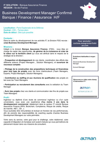Business Development Manager Confirmé
Banque / Finance / Assurance H/F
Contexte :
Dans le cadre du développement de nos activités IT, la Division FSG recrute :
un(e) Business Development Manager.
Missions :
Intégré à la division Banque Assurance Finance, (FSG), vous êtes en
charge de capter des opportunités, de générer de la croissance et créer de
la valeur sur le territoire client qui vous est attribué dans le respect de la
stratégie de la direction :
- Prospection et développement de vos clients, coordination des efforts des
différents acteurs (Project Managers , Solution Managers), et ouverture de
nouveaux comptes
- Pilotage de la construction des propositions techniques et financières
pour tout type de projets avec les bons interlocuteurs (Team Managers,
Experts, Project Managers, Solution Managers)
- Contribution au staffing et aux réunions de qualification des projets en
lien avec les Team Managers
- Participation au recrutement des consultants avec la validation du Team
Manager
- Suivi des projets chez vos clients et communication des fins de projets aux
Team Managers
Profil :
Ingénieur ou diplômé d’une école de commerce/ ingénieur ou d’un cycle
universitaire, vous avez une expérience d’au moins 3 ans dans le
développement commercial, idéalement dans le secteur IT orienté Banque
Assurance Finance (RPA, Bockchain, Compliance, Risque de crédits, Risque
de marché, .NET,, C#…).
Vous souhaitez être rémunéré(e) et évoluer en fonction de vos performances,
afin de prendre des responsabilités de coaching auprès d’autres Business
Development Managers sur votre périmètre.
Votre sens du service, votre gout pour le challenge, votre relationnel, votre
capacité d’intégration et d’analyse sont autant d’atouts qui vous permettrons de
pleinement réussir dans vos missions de consultant.
IT SOLUTION : Banque Assurance Finance
RÉGION : Ile-de-France
20
Localisation : Paris Esplanade de la Défense
Contrat : CDI – Temps plein
Date de début : Dès que possible
Evolutions habituelles à moyen
terme:
Advanced Business Development
Manager
Account Manager
Découvrez en vidéo notre champ
d’intervention IT !
Pour postuler :
corinne.maugrenier@altr
an.com
 
