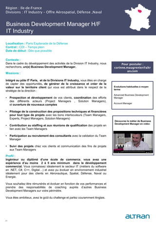 Business Development Manager H/F
IT Industry
Contexte :
Dans le cadre du développement des activités de la Division IT Industry, nous
recherchons, un(e) Business Development Manager.
Missions :
Intégré au pôle IT Paris, et de la Divisions IT Industry, vous êtes en charge
de capter des opportunités, de générer de la croissance et créer de la
valeur sur le territoire client qui vous est attribué dans le respect de la
stratégie de la direction :
• Prospection et développement de vos clients, coordination des efforts
des différents acteurs (Project Managers , Solution Managers),
et ouverture de nouveaux comptes
• Pilotage de la construction des propositions techniques et financières
pour tout type de projets avec les bons interlocuteurs (Team Managers,
Experts, Project Managers, Solution Managers)
• Contribution au staffing et aux réunions de qualification des projets en
lien avec les Team Managers
• Participation au recrutement des consultants avec la validation du Team
Manager
• Suivi des projets chez vos clients et communication des fins de projets
aux Team Managers
Profil :
Ingénieur ou diplômé d’une école de commerce, vous avez une
expérience d’au moins 2 à 5 ans minimum dans le développement
commercial. Vous connaissez idéalement le secteur IT (métiers du software
en .NET, C#, C++, Digital…) et avez pu évoluer en environnement industriel
idéalement pour des clients en Aéronautique, Spatial, Défense, Naval ou
Energie.
Vous souhaitez être rémunérés et évoluer en fonction de vos performances et
prendre des responsabilités de coaching auprès d’autres Business
Development Managers sur votre périmètre.
Vous êtes ambitieux, avez le goût du challenge et parlez couramment Anglais.
21
Localisation : Paris Esplanade de la Défense
Contrat : CDI – Temps plein
Date de début : Dès que possible
Evolutions habituelles à moyen
terme:
Advanced Business Development
Manager
Account Manager
Région : Ile-de-France
Divisions : IT Industry – Offre Aérospatial, Défense ,Naval
Pour postuler :
corinne.maugrenier@altr
an.com
Découvrez le métier de Business
Development Manager en vidéo:
 