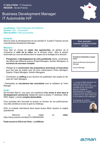 Business Development Manager
IT Automobile H/F
Contexte :
Dans le cadre du développement de nos activités IT, le pôle IT Industry recrute
un(e) Business Development Manager.
Missions :
Vous êtes en charge de capter des opportunités, de générer de la
croissance et créer de la valeur sur le territoire client dans le secteur
automobile qui vous est attribué dans le respect de la stratégie de la direction :
- Prospection et développement de votre portefeuille clients, coordination
des efforts des différents acteurs (Project Managers, Solution Managers), et
ouverture de nouveaux comptes
- Pilotage de la construction des propositions techniques et financières
pour tout type de projets avec les bons interlocuteurs (Team Managers,
Experts, Project Managers, Solution Managers)
- Contribution au staffing et aux réunions de qualification des projets en lien
avec les Team Managers
- Participation au recrutement des consultants avec la validation du Team
Manager
Profil :
De formation Bac+5, vous avez une expérience d’au moins 6 mois dans le
développement commercial, idéalement dans le secteur IT (Software, MOA,
PMO, Digital..) orienté comptes Automobiles
Vous souhaitez être rémunéré et évoluer en fonction de vos performances,
vous êtes ambitieux et avez le goût du challenge.
Enfin, le contexte international dans lequel évolue Altran requiert un anglais
opérationnel.
Découvrir le métier en vidéo:
https://www.youtube.com/watch?v=S9btKIfwO84
Poste ouvert en CDI et sur Paris – La Défense
IT SOLUTION : IT Solutions
RÉGION : Ile-de-France
22
Localisation : Paris Esplanade de la Défense
Contrat : CDI – Temps plein
Date de début : Dès que possible
Pour postuler :
corinne.maugrenier@altr
an.com
Evolutions habituelles à moyen
terme:
Advanced Business Development
Manager
Account Manager
« Le poste de BDM représente une
opportunité de découvrir de
nouveaux clients, leurs enjeux et la
possibilité de les accompagner
dans leur stratégie de
développement au quotidien.
Chaque situation est différente et la
richesse de mon métier réside dans
le renouvellement des challenges»
Témoignage de Jonathan
Business Development Manager
 