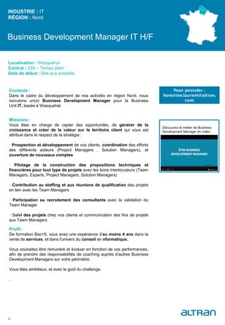 Business Development Manager IT H/F
Contexte :
Dans le cadre du développement de nos activités en région Nord, nous
recrutons un(e) Business Development Manager pour la Business
Unit IT, basée à Wasquehal.
Missions :
Vous êtes en charge de capter des opportunités, de générer de la
croissance et créer de la valeur sur le territoire client qui vous est
attribué dans le respect de la stratégie :
· Prospection et développement de vos clients, coordination des efforts
des différents acteurs (Project Managers , Solution Managers), et
ouverture de nouveaux comptes
· Pilotage de la construction des propositions techniques et
financières pour tout type de projets avec les bons interlocuteurs (Team
Managers, Experts, Project Managers, Solution Managers)
· Contribution au staffing et aux réunions de qualification des projets
en lien avec les Team Managers
· Participation au recrutement des consultants avec la validation du
Team Manager
· Suivi des projets chez vos clients et communication des fins de projets
aux Team Managers
Profil :
De formation Bac+5, vous avez une expérience d’au moins 4 ans dans la
vente de services, et dans l'univers du conseil en nformatique.
Vous souhaitez être rémunéré et évoluer en fonction de vos performances,
afin de prendre des responsabilités de coaching auprès d’autres Business
Development Managers sur votre périmètre.
Vous êtes ambitieux, et avez le goût du challenge.
.
INDUSTRIE : IT
RÉGION : Nord
25
Localisation : Wasquehal
Contrat : CDI – Temps plein
Date de début : Dès que possible
Pour postuler :
honorine.laurent@altran.
com
Découvrez le métier de Business
Development Manager en vidéo:
 