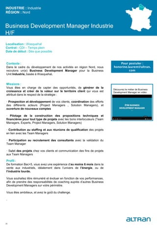 Business Development Manager Industrie
H/F
Contexte :
Dans le cadre du développement de nos activités en région Nord, nous
recrutons un(e) Business Development Manager pour la Business
Unit Industrie, basée à Wasquehal.
Missions :
Vous êtes en charge de capter des opportunités, de générer de la
croissance et créer de la valeur sur le territoire client qui vous est
attribué dans le respect de la stratégie :
· Prospection et développement de vos clients, coordination des efforts
des différents acteurs (Project Managers , Solution Managers), et
ouverture de nouveaux comptes
· Pilotage de la construction des propositions techniques et
financières pour tout type de projets avec les bons interlocuteurs (Team
Managers, Experts, Project Managers, Solution Managers)
· Contribution au staffing et aux réunions de qualification des projets
en lien avec les Team Managers
· Participation au recrutement des consultants avec la validation du
Team Manager
· Suivi des projets chez vos clients et communication des fins de projets
aux Team Managers
Profil :
De formation Bac+5, vous avez une expérience d’au moins 6 mois dans la
vente aux industriels, idéalement dans l’univers de l’énergie, ou de
l’industrie lourde.
Vous souhaitez être rémunéré et évoluer en fonction de vos performances,
afin de prendre des responsabilités de coaching auprès d’autres Business
Development Managers sur votre périmètre.
Vous êtes ambitieux, et avez le goût du challenge.
.
INDUSTRIE : Industrie
RÉGION : Nord
26
Localisation : Wasquehal
Contrat : CDI – Temps plein
Date de début : Dès que possible
Pour postuler :
honorine.laurent@altran.
com
Découvrez le métier de Business
Development Manager en vidéo:
 