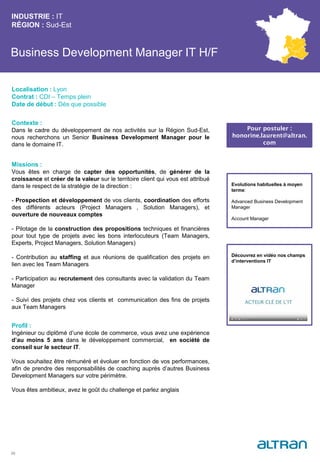 Business Development Manager IT H/F
Contexte :
Dans le cadre du développement de nos activités sur la Région Sud-Est,
nous recherchons un Senior Business Development Manager pour le
dans le domaine IT.
Missions :
Vous êtes en charge de capter des opportunités, de générer de la
croissance et créer de la valeur sur le territoire client qui vous est attribué
dans le respect de la stratégie de la direction :
- Prospection et développement de vos clients, coordination des efforts
des différents acteurs (Project Managers , Solution Managers), et
ouverture de nouveaux comptes
- Pilotage de la construction des propositions techniques et financières
pour tout type de projets avec les bons interlocuteurs (Team Managers,
Experts, Project Managers, Solution Managers)
- Contribution au staffing et aux réunions de qualification des projets en
lien avec les Team Managers
- Participation au recrutement des consultants avec la validation du Team
Manager
- Suivi des projets chez vos clients et communication des fins de projets
aux Team Managers
Profil :
Ingénieur ou diplômé d’une école de commerce, vous avez une expérience
d’au moins 5 ans dans le développement commercial, en société de
conseil sur le secteur IT.
Vous souhaitez être rémunéré et évoluer en fonction de vos performances,
afin de prendre des responsabilités de coaching auprès d’autres Business
Development Managers sur votre périmètre.
Vous êtes ambitieux, avez le goût du challenge et parlez anglais
INDUSTRIE : IT
RÉGION : Sud-Est
33
Localisation : Lyon
Contrat : CDI – Temps plein
Date de début : Dès que possible
Pour postuler :
honorine.laurent@altran.
com
Evolutions habituelles à moyen
terme:
Advanced Business Development
Manager
Account Manager
Découvrez en vidéo nos champs
d’interventions IT
 