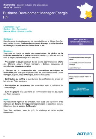 Business Development Manager Energie
H/F
Contexte :
Dans le cadre du développement de nos activités sur la Région Sud-Est,
nous recherchons un Business Development Manager pour le domaine
de l’Energie, l’Industrie et des Sciences de la Vie.
Missions :
Vous êtes en charge de capter des opportunités, de générer de la
croissance et créer de la valeur sur le territoire client qui vous est attribué
dans le respect de la stratégie de la direction :
- Prospection et développement de vos clients, coordination des efforts
des différents acteurs (Project Managers , Solution Managers), et
ouverture de nouveaux comptes
- Pilotage de la construction des propositions techniques et
financières pour tout type de projets avec les bons interlocuteurs (Team
Managers, Experts, Project Managers, Solution Managers)
- Contribution au staffing et aux réunions de qualification des projets en
lien avec les Team Managers
- Participation au recrutement des consultants avec la validation du
Team Manager
- Suivi des projets chez vos clients et communication des fins de projets
aux Team Managers
Profil :
Impérativement ingénieur de formation, vous avez une expérience d’au
moins un an dans le développement commercial en société de conseil,
idéalement dans le secteur de l’Energie.
Vous êtes ambitieux, avez le goût du challenge et parlez anglais
couramment.
INDUSTRIE : Energy, Industry and Lifescience
RÉGION : Sud-Est
34
Localisation : Lyon
Contrat : CDI – Temps plein
Date de début : Dès que possible
Pour postuler :
honorine.laurent@altran.
com
Evolutions habituelles à moyen
terme:
Advanced Business Development
Manager
Account Manager
Découvrez en vidéo le métier de
BdM !
 