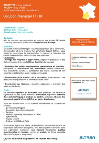 Solution Manager IT H/F
Contexte :
Afin de structurer son organisation et renforcer ses équipes IT, l’entité
Consulting Information System recrute un(e) Solution Manager.
Missions :
En qualité de Solution Manager, vous êtes responsable de la planification,
de l’exécution et de la livraison d’un portefeuille d’appel d’offres : vous
pilotez la construction de solutions/offres innovantes à l’attention des
clients, de l’identification de l’opportunité à sa conclusion.
Les activités :
- Pilotage des réponses à appel d’offre, respect du processus et des
règles d’engagements, suivi et tenue des délais de réponse
- Définition des modes d’engagements opérationnels et financiers,
participation à l’identification des intervenants (centres d’expertises,
IGS, consultants experts…), identification des enjeux exprimés et non
exprimés en collaboration avec l’équipe commerciale
- Construction de la solution, de la proposition et orchestration des
ressources impliquées dans le processus d’avant-vente
- Contribution aux réponses : rédaction, préparation et animation des
soutenances clients
Profil :
De formation ingénieur ou équivalent, vous possédez une expérience
significative sur des postes similaires: avant-vente, capacité à défendre
des sujets techniques, à produire du contenu technique et gérer des
réponses à appel d’offres, à chiffrer un cahier des charges.
Vous avez travaillé dans un ou plusieurs des domaines de compétences
suivants:
- Développement logiciel
- Conception d’architecture logicielle
- DevOps
- Réseaux, systèmes, virtualisation et Cloud
- Cybersécurité
- Anglais courant
- Cycle en V et Méthode Agile
Vous mettez à profit vos talents de gestionnaire, de communication et de
négociation. Dynamique et organisé, vous êtes capable de travailler dans
une organisation matricielle. Vous disposez d’excellentes qualités
rédactionnelles en français comme en anglais, de fortes capacités
d’écoute, d’analyse et de synthèse.
Ce poste est ouvert à des personnes en situation de handicap.
INDUSTRIE : Tous secteurs
RÉGION : Sud-Ouest
South West Industries Diversification
38
Localisation : Toulouse
Contrat : CDI – Temps plein
Date de début : Dès que possible
Pour postuler :
honorine.laurent@altran.
com
Evolutions habituelles à moyen
terme:
Advanced Solution Manager
Solution Director
Découvrez en vidéo notre champ
d’intervention IT !
 