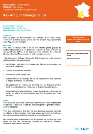 Key Account Manager IT H/F
Contexte :
Dans le cadre du développement des activités IT de notre bureau
Toulousain, et rattaché(e) au Global Account Director, nous recherchons
un(e) Key Account Manager.
Missions :
Vous êtes en charge d’offrir à un de nos clients, grand groupe du
secteur aérospatial, une vue globale de l’expertise d’Altran au travers de
son portefeuille d’offres et de coordonner les activités de ventes de
plusieurs Business Managers vers le ou les comptes associés :
- Développement de la part de marché d’Altran avec une réelle approche
stratégique et un plan opérationnel,
- Identification, sélection et priorisation des besoins commerciaux sur
lesquels se concentrer,
- Création d’un business plan client,
- Promotion et vente d’offres clefs,
- Etablissement de la stratégie de prix et responsabilité des réponses
à Appels d’Offres de son périmètre,
- Développement des relations de proximité avec les dirigeants chez le
client, et construction d’une relation sur le long terme avec le client,
- Accompagnement et animation du réseau des acteurs en lien avec les
clients vos clients et communication des fins de projets aux Team
Managers
Profil :
Vous avez une expérience commerciale confirmée en vente de solutions
complexes IT dans une société de conseil auprès de grands comptes,
dans l'aérospatial.
Vous êtes un facilitateur doté d’un vrai sens business, avec des capacités
de lobbying et de négociation reconnues. Vous avez le goût du challenge,
une culture professionnelle internationale et un anglais courant.
Les déplacements hebdomadaires ou bi-mensuels ne doivent pas vous
gêner, en effet des rendez-vous réguliers en Allemagne, Espagne,
Angleterre sont inhérents au poste.
INDUSTRIE : Tous secteurs
RÉGION : Sud-Ouest
South West Industries Diversification
39
Localisation : Toulouse
Contrat : CDI – Temps plein
Date de début : Dès que possible
Pour postuler :
honorine.laurent@altran.
com
Evolutions habituelles à moyen
terme:
Key Account Director
 