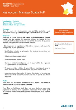 Key Account Manager Spatial H/F
Contexte :
Dans le cadre du développement nos activités spatiales, nous
recherchons un(e) Key Account Manager basé à Toulouse ou Cannes.
Missions :
Vous êtes en charge d’offrir à nos clients, grands groupes du secteur
spatial, une vue globale de l’expertise d’Altran au travers de son
portefeuille d’offres et de coordonner les activités de ventes de plusieurs
Business Managers vers le ou les comptes associés :
- Développement de la part de marché d’Altran avec une réelle approche
stratégique et un plan opérationnel,
- Identification, sélection et priorisation des besoins commerciaux sur
lesquels se concentrer,
- Création d’un business plan client,
- Promotion et vente d’offres clefs,
- Etablissement de la stratégie de prix et responsabilité des réponses
à Appels d’Offres de son périmètre,
- Développement des relations de proximité avec les dirigeants chez le
client, et construction d’une relation sur le long terme avec le client,
- Accompagnement et animation du réseau des acteurs en lien avec les
clients vos clients et communication des fins de projets aux Team
Managers
Profil :
Vous avez une expérience commerciale d'au moins 5 ans dans le
secteur spatial auprès de grands comptes.
Vous êtes un facilitateur doté d’un vrai sens business, avec des
capacités de lobbying et de négociation reconnues. Vous avez le goût
du challenge, une culture professionnelle internationale et un anglais
courant.
INDUSTRIE : Tous secteurs
RÉGION : Sud-Ouest
40
Localisation : Toulouse
Contrat : CDI – Temps plein
Date de début : Dès que possible
Pour postuler :
honorine.laurent@altran.
com
Evolutions habituelles à moyen
terme:
Key Account Director
 