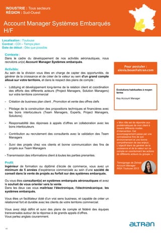 Account Manager Systèmes Embarqués
H/F
Contexte :
Dans le cadre du développement de nos activités aéronautiques, nous
recrutons un(e) Account Manager Systèmes embarqués.
Activités:
Au sein de la division vous êtes en charge de capter des opportunités, de
générer de la croissance et de créer de la valeur au sein d'un grand compte
alloué sur votre territoire, et dans le respect des plans de compte :
- Lobbying et développement long-terme de la relation client et coordination
des efforts des différents acteurs (Project Managers, Solution Managers)
sur votre territoire commercial
- Création de business plan client , Promotion et vente des offres clefs
- Pilotage de la construction des propositions techniques et financières avec
les bons interlocuteurs (Team Managers, Experts, Project Managers,
Solutions)
- Responsabilité des réponses à appels d’offres en collaboration avec les
bons interlocuteurs
- Contribution au recrutement des consultants avec la validation des Team
Managers
- Suivi des projets chez vos clients et bonne communication des fins de
projets aux Team Managers
- Transmission des informations client à toutes les parties prenantes.
Profil:
Ingénieur de formation ou diplômé d’école de commerce, vous avez un
minimum de 5 années d’expérience commerciale au sein d’une société de
conseil dans la vente de projets au forfait sur des systèmes embarqués.
Ou vous êtes consultant(e) en systèmes embarqués aéronautiques et avez
le souhait de vous orienter vers la vente.
Dans les deux cas vous maitrisez l‘électronique, l’électromécanique, les
systèmes embarqués.
Vous êtes un facilitateur doté d’un vrai sens business, et capable de créer un
relationnel fort et durable avec les clients de votre territoire commercial.
Vous avez déjà défini et suivi des plans de compte et fédéré des équipes
transversales autour de la réponse à de grands appels d’offres.
Vous parlez anglais couramment.
INDUSTRIE : Tous secteurs
RÉGION : Sud-Ouest
42
Localisation : Toulouse
Contrat : CDI – Temps plein
Date de début : Dès que possible
Pour postuler :
alexia.boue@altran.com
Evolutions habituelles à moyen
terme:
Key Account Manager
« Mon rôle est de répondre aux
problématiques de mon client à
travers différents modes
d’intervention. Cet
accompagnement passe par une
connaissance fine de son
environnement et une bonne
compréhension de ses enjeux.
L’objectif étant de générer de la
croissance et de la valeur sur ce
compte en coordonnant les actions
de différents acteurs du groupe. »
Témoignage de Zeineb
Account Manager
INSA Toulouse 2013
 
