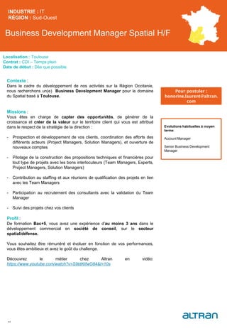 Business Development Manager Spatial H/F
Contexte :
Dans le cadre du développement de nos activités sur la Région Occitanie,
nous recherchons un(e) Business Development Manager pour le domaine
du Spatial basé à Toulouse.
Missions :
Vous êtes en charge de capter des opportunités, de générer de la
croissance et créer de la valeur sur le territoire client qui vous est attribué
dans le respect de la stratégie de la direction :
- Prospection et développement de vos clients, coordination des efforts des
différents acteurs (Project Managers, Solution Managers), et ouverture de
nouveaux comptes
- Pilotage de la construction des propositions techniques et financières pour
tout type de projets avec les bons interlocuteurs (Team Managers, Experts,
Project Managers, Solution Managers)
- Contribution au staffing et aux réunions de qualification des projets en lien
avec les Team Managers
- Participation au recrutement des consultants avec la validation du Team
Manager
- Suivi des projets chez vos clients
Profil :
De formation Bac+5, vous avez une expérience d’au moins 3 ans dans le
développement commercial en société de conseil, sur le secteur
spatial/défense.
Vous souhaitez être rémunéré et évoluer en fonction de vos performances,
vous êtes ambitieux et avez le goût du challenge.
Découvrez le métier chez Altran en vidéo:
https://www.youtube.com/watch?v=S9btKIfwO84&t=10s
INDUSTRIE : IT
RÉGION : Sud-Ouest
44
Localisation : Toulouse
Contrat : CDI – Temps plein
Date de début : Dès que possible
Pour postuler :
honorine.laurent@altran.
com
Evolutions habituelles à moyen
terme:
Account Manager
Senior Business Development
Manager
 