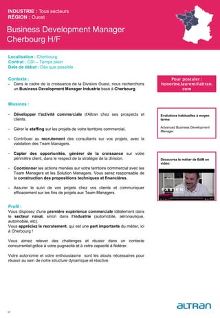 Business Development Manager
Cherbourg H/F
Contexte :
- Dans le cadre de la croissance de la Division Ouest, nous recherchons
un Business Development Manager Industrie basé à Cherbourg.
Missions :
- Développer l'activité commerciale d'Altran chez ses prospects et
clients.
- Gérer le staffing sur les projets de votre territoire commercial.
- Contribuer au recrutement des consultants sur vos projets, avec la
validation des Team Managers.
- Capter des opportunités, générer de la croissance sur votre
périmètre client, dans le respect de la stratégie de la division.
- Coordonner les actions menées sur votre territoire commercial avec les
Team Managers et les Solution Managers. Vous serez responsable de
la construction des propositions techniques et financières.
- Assurer le suivi de vos projets chez vos clients et communiquer
efficacement sur les fins de projets aux Team Managers.
Profil :
Vous disposez d'une première expérience commerciale idéalement dans
le secteur naval, sinon dans l’industrie (automobile, aéronautique,
automobile, etc).
Vous appréciez le recrutement, qui est une part importante du métier, ici
à Cherbourg !
Vous aimez relever des challenges et réussir dans un contexte
concurrentiel grâce à votre pugnacité et à votre capacité à fédérer.
Votre autonomie et votre enthousiasme sont les atouts nécessaires pour
réussir au sein de notre structure dynamique et réactive.
INDUSTRIE : Tous secteurs
RÉGION : Ouest
48
Localisation : Cherbourg
Contrat : CDI – Temps plein
Date de début : Dès que possible
Pour postuler :
honorine.laurent@altran.
com
Evolutions habituelles à moyen
terme:
Advanced Business Development
Manager
Découvrez le métier de BdM en
vidéo:
 