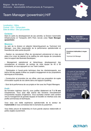 Région : Ile-de-France
Divisions : Automobile Infrastructures & Transports
16
Localisation : Vélizy
Contrat : CDI – Temps plein
Date de début : Dès que possible
Pour postuler :
florine.marchand@altran
.com
Evolutions habituelles à moyen
terme:
Technical Unit Manager
Contexte :
Dans le cadre du développement de ses activités, la Division Automobile
Infrastructures et Transports (AIT) Paris recrute un(e) Team Manager
(powertrain)
Missions :
Au sein de la division et rattaché hiérarchiquement au Technical Unit
Manager, vous êtes responsable de la performance opérationnelle et
financière de votre centre de profit :
- Gestion du recrutement (Plan de recrutement prévisionnel et mise en
place d’un vivier de talents) et du staffing de votre équipe de consultants
avec le support des Business Developers,
- Management opérationnel et hiérarchique, développement des
compétences et évolution de carrière de votre équipe de 40 à 50
consultants, en vous appuyant sur vos Team Leaders.
- Participation à l’avant-vente technique chez les clients/prospects, aux
bid/no bid des appels d’offres sur projets à engagement et aux propositions
techniques et financières,
- Construction et promotion de vos offres, ainsi que proposition de sujets
d’innovation auprès de vos clients dans une logique d’upselling
- Suivi de la performance de vos projets en lien avec les Project Managers
Profil :
De formation ingénieur (bac+5), vous justifiez idéalement de 7 à 10 ans
d’expériences. Vous avez déjà exercé des fonctions d’encadrement
d’importantes équipes d’ingénieurs. Vous souhaitez orienter votre carrière
vers le management de grandes équipes et travailler en interface avec des
profils commerciaux et techniques.
Vous avez une réelle expérience opérationnelle de le secteur de
l’automobile et vous connaissez bien le domaine du powertrain.
Vous faites preuve de leadership et d’une grande aisance relationnelle et
parlez anglais couramment.
Team Manager (powertrain) H/F
« Ce poste de Team Manager est
pour moi un parfait compromis
entre le management de mon
équipe de consultants et
l’accompagnement de mes clients
sur leurs sujets en
Nous travaillons avec nos clients
sur toutes les étapes de réalisation
de leurs projets. Depuis la réflexion
jusqu’à la construction du projet
puis au déploiement opérationnel
de celui-ci. »
Témoignage de Pierre
Team Manager
IAE 2011
 