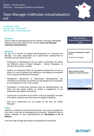 Région : Ile-de-France
Divisions : AeroSpace Defense & Railway
17
Localisation : Vélizy
Contrat : CDI – Temps plein
Date de début : Dès que possible
Pour postuler :
florine.marchand@altran
.com
Evolutions habituelles à moyen
terme:
Technical Unit Manager
Contexte :
Dans le cadre du développement de ses activités, la Division AéroSpatial,
Defense et ferroviaire (ASD-R) Paris recrute un(e) Team Manager
méthodes industrialisation.
Missions :
Au sein de la division et rattaché hiérarchiquement au Technical Unit
Manager, vous êtes responsable de la performance opérationnelle et
financière de votre centre de profit :
- Prospection et développement de vos clients, coordination des efforts
des différents acteurs (Project Managers , Solution Managers), et
ouverture de nouveaux comptes
- Gestion du recrutement (Plan de recrutement prévisionnel et mise en
place d’un vivier de talents) et du staffing de votre équipe de consultants
avec le support des Business Developers,
- Management opérationnel et hiérarchique, développement des
compétences et évolution de carrière de votre équipe de 40 consultants,
en vous appuyant sur vos Team Leaders.
- Participation à l’avant-vente technique chez les clients/prospects, aux
bid/no bid des appels d’offres sur projets à engagement et aux
propositions techniques et financières,
- Construction et promotion de vos offres, ainsi que proposition de sujets
d’innovation auprès de vos clients dans une logique d’upselling
- Suivi de la performance de vos projets en lien avec les Project
Managers
Profil :
Ingénieur ou diplômé d’une école de commerce, vous avez une expérience
d’au moins 2 ans dans le développement commercial, idéalement dans le
secteur industriel, et plus particulièrement de l’aérospatial et de la
défense.
Vous avez déjà managé des équipes conséquentes de consultants.
Altran reçoit ses futurs
ingénieurs au Paris Air Show !
Team Manager (méthodes industrialisation)
H/F
 
