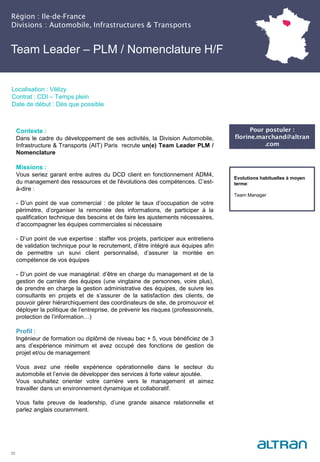 Région : Ile-de-France
Divisions : Automobile, Infrastructures & Transports
22
Localisation : Vélizy
Contrat : CDI – Temps plein
Date de début : Dès que possible
Pour postuler :
florine.marchand@altran
.com
Evolutions habituelles à moyen
terme:
Team Manager
Contexte :
Dans le cadre du développement de ses activités, la Division Automobile,
Infrastructure & Transports (AIT) Paris recrute un(e) Team Leader PLM /
Nomenclature
Missions :
Vous seriez garant entre autres du DCD client en fonctionnement ADM4,
du management des ressources et de l'évolutions des compétences. C’est-
à-dire :
- D’un point de vue commercial : de piloter le taux d’occupation de votre
périmètre, d’organiser la remontée des informations, de participer à la
qualification technique des besoins et de faire les ajustements nécessaires,
d’accompagner les équipes commerciales si nécessaire
- D’un point de vue expertise : staffer vos projets, participer aux entretiens
de validation technique pour le recrutement, d’être intégré aux équipes afin
de permettre un suivi client personnalisé, d’assurer la montée en
compétence de vos équipes
- D’un point de vue managérial: d’être en charge du management et de la
gestion de carrière des équipes (une vingtaine de personnes, voire plus),
de prendre en charge la gestion administrative des équipes, de suivre les
consultants en projets et de s’assurer de la satisfaction des clients, de
pouvoir gérer hiérarchiquement des coordinateurs de site, de promouvoir et
déployer la politique de l’entreprise, de prévenir les risques (professionnels,
protection de l’information…)
Profil :
Ingénieur de formation ou diplômé de niveau bac + 5, vous bénéficiez de 3
ans d’expérience minimum et avez occupé des fonctions de gestion de
projet et/ou de management
Vous avez une réelle expérience opérationnelle dans le secteur du
automobile et l’envie de développer des services à forte valeur ajoutée.
Vous souhaitez orienter votre carrière vers le management et aimez
travailler dans un environnement dynamique et collaboratif.
Vous faite preuve de leadership, d’une grande aisance relationnelle et
parlez anglais couramment.
Team Leader – PLM / Nomenclature H/F
 