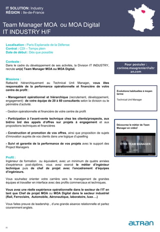 Team Manager MOA ou MOA Digital
IT INDUSTRY H/F
Contexte :
Dans le cadre du développement de ses activités, la Division IT INDUSTRY,
recrute un(e) Team Manager MOA ou MOA Digital.
Missions :
Rattaché hiérarchiquement au Technical Unit Manager, vous êtes
responsable de la performance opérationnelle et financière de votre
centre de profit :
- Management opérationnel et hiérarchique (recrutement, développement,
engagement) de votre équipe de 20 à 60 consultants selon la division ou le
périmètre d’activité.
- Gestion opérationnelle et financière de votre centre de profit
- Participation à l’avant-vente technique chez les clients/prospects, aux
bid/no bid des appels d’offres sur projets à engagement et aux
propositions techniques et financières
- Construction et promotion de vos offres, ainsi que proposition de sujets
d’innovation auprès de vos clients dans une logique d’upselling
- Suivi et garantie de la performance de vos projets avec le support des
Project Managers
Profil :
Ingénieur de formation ou équivalent, avec un minimum de quatre années
d’expérience post-diplôme, vous avez exercé le métier d’ingénieur
technique puis de chef de projet avec l’encadrement d’équipes
d’ingénieurs.
Vous souhaitez orienter votre carrière vers le management de grandes
équipes et travailler en interface avec des profils commerciaux et techniques.
Vous avez une réelle expérience opérationnelle dans le secteur de l’IT en
tant que Chef de projet MOA ou MOA Digital dans le secteur industriel
(Rail, Ferroviaire, Automobile, Aéronautique, laboratoire, luxe….)
Vous faites preuve de leadership , d’une grande aisance relationnelle et parlez
couramment anglais.
IT SOLUTION: Industry
RÉGION : Ile-de-France
26
Localisation : Paris Esplanade de la Défense
Contrat : CDI – Temps plein
Date de début : Dès que possible
Pour postuler :
corinne.maugrenier@altr
an.com
Evolutions habituelles à moyen
terme:
Technical Unit Manager
Découvrez le métier de Team
Manager en vidéo!
 