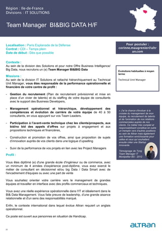 Team Manager BI&BIG DATA H/F
Contexte :
Au sein de la division des Solutions et pour notre Offre Business Intelligence/
Big Data, nous recrutons un (e) Team Manager BI&BIG Data
Missions :
Au sein de la division IT Solutions et rattaché hiérarchiquement au Technical
Unit Manager, vous êtes responsable de la performance opérationnelle et
financière de votre centre de profit :
- Gestion du recrutement (Plan de recrutement prévisionnel et mise en
place d’un vivier de talents) et du staffing de votre équipe de consultants
avec le support des Business Developers,
- Management opérationnel et hiérarchique, développement des
compétences et évolution de carrière de votre équipe de 40 à 50
consultants, en vous appuyant sur vos Team Leaders.
- Participation à l’avant-vente technique chez les clients/prospects, aux
bid/no bid des appels d’offres sur projets à engagement et aux
propositions techniques et financières,
- Construction et promotion de vos offres, ainsi que proposition de sujets
d’innovation auprès de vos clients dans une logique d’upselling
- Suivi de la performance de vos projets en lien avec les Project Managers
Profil :
Vous êtes diplômé (e) d'une grande école d'ingénieur ou de commerce, avec
un minimum de 4 années d’expérience post-diplôme, vous avez exercé le
métier de consultant en décisionnel et/ou big Data / Data Smart avec de
l'encadrement d'équipes ou avec une part de vente
Vous souhaitez orienter votre carrière vers le management de grandes
équipes et travailler en interface avec des profils commerciaux et techniques.
Vous avez une réelle expérience opérationnelle dans l’IT et idéalement dans le
BI& Data Management. Vous faite preuve de leadership, d’une grande aisance
relationnelle et d'un sens des responsabilités marqué.
Enfin, le contexte international dans lequel évolue Altran requiert un anglais
opérationnel.
Ce poste est ouvert aux personnes en situation de Handicap.
Région : Ile-de-France
Divisions : IT SOLUTIONS
29
Localisation : Paris Esplanade de la Défense
Contrat : CDI – Temps plein
Date de début : Dès que possible
Pour postuler :
corinne.maugrenier@altr
an.com
Evolutions habituelles à moyen
terme:
Technical Unit Manager
« J’ai la chance d’évoluer à la
croisée du management de mon
équipe, du recrutement de talents
et de l’animation de nos relations
commerciales auprès de nos
clients. Ce métier très complet et
responsabilisant constitue en outre
un tremplin vers d’autres positions
au sein de Altran mais également
une formation enrichissante pour
celles et ceux qui souhaitent
ensuite créer une Startup
innovante.
Témoignage de Tong
Team Manager IT
Montpellier BS - 2012
 