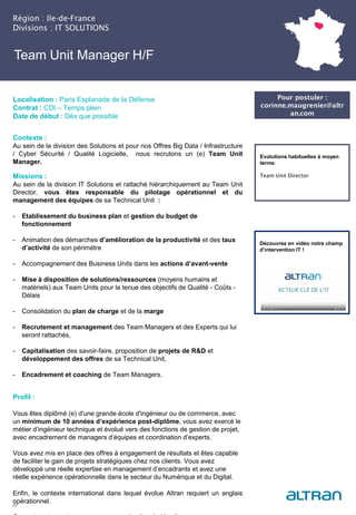 Team Unit Manager H/F
Contexte :
Au sein de la division des Solutions et pour nos Offres Big Data / Infrastructure
/ Cyber Sécurité / Qualité Logicielle, nous recrutons un (e) Team Unit
Manager.
Missions :
Au sein de la division IT Solutions et rattaché hiérarchiquement au Team Unit
Director, vous êtes responsable du pilotage opérationnel et du
management des équipes de sa Technical Unit :
- Etablissement du business plan et gestion du budget de
fonctionnement
- Animation des démarches d’amélioration de la productivité et des taux
d’activité de son périmètre
- Accompagnement des Business Units dans les actions d’avant-vente
- Mise à disposition de solutions/ressources (moyens humains et
matériels) aux Team Units pour la tenue des objectifs de Qualité - Coûts -
Délais
- Consolidation du plan de charge et de la marge
- Recrutement et management des Team Managers et des Experts qui lui
seront rattachés,
- Capitalisation des savoir-faire, proposition de projets de R&D et
développement des offres de sa Technical Unit,
- Encadrement et coaching de Team Managers.
Profil :
Vous êtes diplômé (e) d'une grande école d'ingénieur ou de commerce, avec
un minimum de 10 années d’expérience post-diplôme, vous avez exercé le
métier d’ingénieur technique et évolué vers des fonctions de gestion de projet,
avec encadrement de managers d’équipes et coordination d’experts.
Vous avez mis en place des offres à engagement de résultats et êtes capable
de faciliter le gain de projets stratégiques chez nos clients. Vous avez
développé une réelle expertise en management d’encadrants et avez une
réelle expérience opérationnelle dans le secteur du Numérique et du Digital.
Enfin, le contexte international dans lequel évolue Altran requiert un anglais
opérationnel.
Région : Ile-de-France
Divisions : IT SOLUTIONS
30
Localisation : Paris Esplanade de la Défense
Contrat : CDI – Temps plein
Date de début : Dès que possible
Pour postuler :
corinne.maugrenier@altr
an.com
Evolutions habituelles à moyen
terme:
Team Unit Director
Découvrez en vidéo notre champ
d’intervention IT !
 