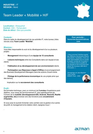 Team Leader « Mobilité » H/F
Contexte :
Dans le cadre du développement de nos activités IT, notre bureau Lillois
recrute un(e) Team Leader "Mobilité".
Missions :
Vous êtes responsable du suivi et du développement d’un ou plusieurs
projets :
· Management hiérarchique d’une équipe de 15 consultants
· Liaisons techniques entre les Consultants dans son équipe et ses
clients
· Fidélisation et au développement de son environnement clients
· Participation aux Réponses à Appel d’Offres et accompagnement
des Business Developement Managers dans les actions d’avant-vente
· Pilotage de la performance économique de vos projets ainsi que
des delivery
Implication sur le recrutement des consultants
Profil :
De formation technique, avec un minimum de 5 années d’expérience post-
diplôme, vous venez de l'environnement IT, plus spécifiquement de
l'univers de la mobilité (Developpement IOS, Android, ReactJS, Réalité
augmentée, etc) et évolué vers des fonctions avec encadrement
d’équipes.
Si vous avez le souhait d'orienter votre carrière vers la gestion d'un centre
de profit, le management et la relation client, rejoignez-nous !
.
INDUSTRIE : IT
RÉGION : Nord
33
Localisation : Wasquehal
Contrat : CDI – Temps plein
Date de début : Dès que possible
Pour postuler :
honorine.laurent@altran.
com
« Nous sommes l’interface auprès
des différents intervenants (Clients,
Consultants, Candidats). C’est une
belle responsabilité pour le compte
du leader mondial de l’innovation !
J’ai confiance dans la qualité de
nos équipes et de la structure pour
relever les nouveaux défis liés à
l’innovation. »
Témoignage de Jean-Baptiste
Team Leader
INSEEC Paris - 2004
 