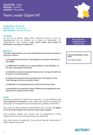 Team Leader Digital H/F
Contexte :
Au sein de la Division Digital Altran Sud-Est et dans le cadre du
développement de nos activités sur la région de Montpellier (110
collaborateurs), nous recrutons un(e) Team Leader pour piloter et
développer une équipe d’ingénieurs.
Missions :
Vous êtes responsable du suivi et du développement de plusieurs projets et
aurez pour mission :
- Le management hiérarchique d’une équipe de consultants rattachés au
pôle Digital
- Le staffing de vos projets sous la responsabilité du Team Manager, en
lien avec notre équipe recrutement
- La réalisation en propre de projets/missions pour le compte de clients de
l’ordre de 1 à 3 jours/semaine
- La liaison technique entre les consultants dans votre équipe et votre
Team Manager et entre vos clients et Altran
- La fidélisation et le développement de votre environnement client
- La participation aux réponses à appel d’offres et l’accompagnement des
Sales dans les actions d’avant-vente
Profil :
Ingénieur de formation ou diplômé de niveau bac + 5, vous bénéficiez de 8
ans d’expérience minimum et avez occupé des fonctions de gestion de
projet et/ou de management dans le domaine des systèmes d’information.
Vous avez une réelle expérience opérationnelle dans le secteur du digital
et l’envie de développer des services à forte valeur ajoutée.
Vous souhaitez orienter votre carrière vers le management et aimez
travailler dans un environnement dynamique et collaboratif.
Vous faite preuve de leadership, d’une grande aisance relationnelle et
parlez anglais couramment.
INDUSTRIE : Digital
RÉGION : Sud-Est
AGENCE : Montpellier
41
Localisation : Montpellier
Contrat : CDI – Temps plein
Date de début : Dès que possible
Pour postuler :
cecile.delecourt
@altran.com
Evolutions habituelles à moyen
terme:
Team Manager Digital
 