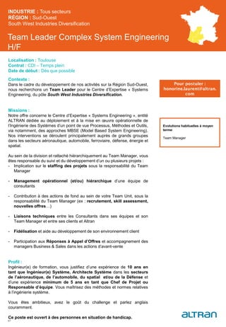 Team Leader Complex System Engineering
H/F
Contexte :
Dans le cadre du développement de nos activités sur la Région Sud-Ouest,
nous recherchons un Team Leader pour le Centre d’Expertise « Systems
Engineering, du pôle South West Industries Diversification.
Missions :
Notre offre concerne le Centre d’Expertise « Systems Engineering », entité
ALTRAN dédiée au déploiement et à la mise en œuvre opérationnelle de
l’Ingénierie des Systèmes d’un point de vue Processus, Méthodes et Outils,
via notamment, des approches MBSE (Model Based System Engineering).
Nos interventions se déroulent principalement auprès de grands groupes
dans les secteurs aéronautique, automobile, ferroviaire, défense, énergie et
spatial.
Au sein de la division et rattaché hiérarchiquement au Team Manager, vous
êtes responsable du suivi et du développement d’un ou plusieurs projets :
- Implication sur le staffing des projets sous la responsabilité du Team
Manager
- Management opérationnel (et/ou) hiérarchique d’une équipe de
consultants
- Contribution à des actions de fond au sein de votre Team Unit, sous la
responsabilité du Team Manager (ex : recrutement, skill assessment,
nouvelles offres…)
- Liaisons techniques entre les Consultants dans ses équipes et son
Team Manager et entre ses clients et Altran
- Fidélisation et aide au développement de son environnement client
- Participation aux Réponses à Appel d’Offres et accompagnement des
managers Business & Sales dans les actions d’avant-vente
Profil :
Ingénieur(e) de formation, vous justifiez d’une expérience de 10 ans en
tant que Ingénieur(e) Système, Architecte Système dans les secteurs
de l’aéronautique, de l’automobile, du spatial et/ou de la Défense et
d’une expérience minimum de 5 ans en tant que Chef de Projet ou
Responsable d’équipe. Vous maîtrisez des méthodes et normes relatives
à l’ingénierie système.
Vous êtes ambitieux, avez le goût du challenge et parlez anglais
couramment.
Ce poste est ouvert à des personnes en situation de handicap.
INDUSTRIE : Tous secteurs
RÉGION : Sud-Ouest
South West Industries Diversification
47
Localisation : Toulouse
Contrat : CDI – Temps plein
Date de début : Dès que possible
Pour postuler :
honorine.laurent@altran.
com
Evolutions habituelles à moyen
terme:
Team Manager
 