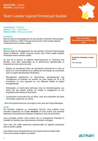 Team Leader logiciel Embarqué Spatial
Contexte :
Dans le cadre du développement de ses activités, la Division Aeronautique
Space & Defence (ASD) Toulouse recrute un(e) Team Leader logiciels
embarqués dans le secteur spatial.
Missions :
Dans le cadre du développement de ses activités, la Division Aeronautique
Space & Defence (ASD) Toulouse recrute un(e) Team Leader logiciels
embarqués dans le secteur spatial.
Au sein de la division, et rattaché hiérarchiquement au Technical Unit
Director, vous êtes responsable de la performance opérationnelle et
financière de votre centre de profit:
- Gestion du recrutement (Plan de recrutement prévisionnel et mise en
place d’un vivier de talents) et du staffing de votre équipe de consultants
avec le support des Business Developers,
- Management opérationnel et hiérarchique, développement des
compétences et évolution de carrière de votre équipe de 20 à 40
consultants, en vous appuyant sur vos référents métiers et project
manager/leader.
- Participation à l’avant-vente technique chez les clients/prospects, aux
bid/no bid des appels d’offres sur projets à engagement et aux
propositions techniques et financières,
- Construction et promotion de vos offres, ainsi que proposition de sujets
d’innovation auprès de vos clients,
- Suivi de la performance de vos projets en lien avec les Project Managers.
Profil :
De formation ingénieur ou universitaire (bac+5), vous justifiez d’une
première expérience de 5 ans minimum et avez exercé une première
expérience d’encadrement d’équipes d’ingénieurs et/ou de techniciens.
Vous souhaitez orienter votre carrière vers le management d’équipes et
travailler en interface avec des business et solution managers
Vous avez une réelle expérience opérationnelle en logiciels embarqués
dans le secteur spatial
Vous faites preuve de leadership et d’une grande aisance relationnelle
Vous pouvez parler anglais au quotidien
INDUSTRIE : Spatial
RÉGION : Sud-Ouest
49
Localisation : Toulouse
Contrat : CDI – Temps plein
Date de début : Dès que possible
Pour postuler :
honorine.laurent@altran.
com
Evolutions habituelles à moyen
terme:
Team Manager
 