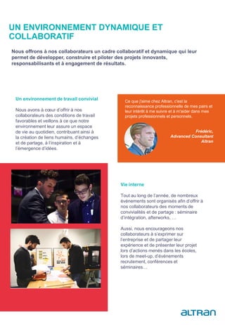 Un environnement de travail convivial
Nous avons à cœur d’offrir à nos
collaborateurs des conditions de travail
favorables et veillons à ce que notre
environnement leur assure un espace
de vie au quotidien, contribuant ainsi à
la création de liens humains, d’échanges
et de partage, à l’inspiration et à
l’émergence d’idées.
Vie interne
Tout au long de l’année, de nombreux
événements sont organisés afin d’offrir à
nos collaborateurs des moments de
convivialités et de partage : séminaire
d’intégration, afterworks, …
Aussi, nous encourageons nos
collaborateurs à s’exprimer sur
l’entreprise et de partager leur
expérience et de présenter leur projet
lors d’actions menés dans les écoles,
lors de meet-up, d’événements
recrutement, conférences et
séminaires…
UN ENVIRONNEMENT DYNAMIQUE ET
COLLABORATIF
Nous offrons à nos collaborateurs un cadre collaboratif et dynamique qui leur
permet de développer, construire et piloter des projets innovants,
responsabilisants et à engagement de résultats.
Ce que j'aime chez Altran, c'est la
reconnaissance professionnelle de mes pairs et
leur intérêt à me suivre et à m'aider dans mes
projets professionnels et personnels.
Frédéric,
Advanced Consultant
Altran
 