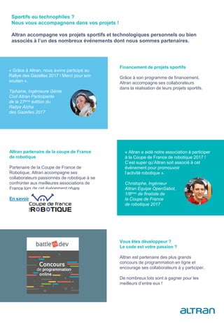 Financement de projets sportifs
Grâce à son programme de financement,
Altran accompagne ses collaborateurs
dans la réalisation de leurs projets sportifs.
Altran partenaire de la coupe de France
de robotique
Partenaire de la Coupe de France de
Robotique, Altran accompagne ses
collaborateurs passionnés de robotique à se
confronter aux meilleures associations de
France lors de cet événement phare
En savoir plus
Vous êtes développeur ?
Le code est votre passion ?
Altran est partenaire des plus grands
concours de programmation en ligne et
encourage ses collaborateurs à y participer.
De nombreux lots sont à gagner pour les
meilleurs d’entre eux !
Sportifs ou technophiles ?
Nous vous accompagnons dans vos projets !
Altran accompagne vos projets sportifs et technologiques personnels ou bien
associés à l’un des nombreux événements dont nous sommes partenaires.
« Grâce à Altran, nous avons participé au
Rallye des Gazelles 2017 ! Merci pour son
soutien ».
Tiphaine, Ingénieure Génie
Civil Altran Participante
de la 27ème édition du
Rallye Aïcha
des Gazelles 2017
« Altran a aidé notre association à participer
à la Coupe de France de robotique 2017 !
C’est super qu’Altran soit associé à cet
événement pour promouvoir
l’activité robotique ».
Christophe, Ingénieur
Altran Equipe OpenSabot,
1/8ème de finaliste de
la Coupe de France
de robotique 2017
 
