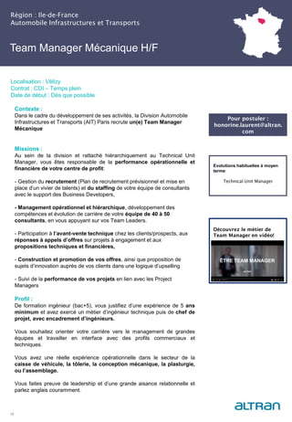 Team Manager Mécanique H/F
Région : Ile-de-France
Automobile Infrastructures et Transports
12
Localisation : Vélizy
Contrat : CDI – Temps plein
Date de début : Dès que possible
Pour postuler :
honorine.laurent@altran.
com
Evolutions habituelles à moyen
terme:
Technical Unit Manager
Contexte :
Dans le cadre du développement de ses activités, la Division Automobile
Infrastructures et Transports (AIT) Paris recrute un(e) Team Manager
Mécanique
Missions :
Au sein de la division et rattaché hiérarchiquement au Technical Unit
Manager, vous êtes responsable de la performance opérationnelle et
financière de votre centre de profit:
- Gestion du recrutement (Plan de recrutement prévisionnel et mise en
place d’un vivier de talents) et du staffing de votre équipe de consultants
avec le support des Business Developers,
- Management opérationnel et hiérarchique, développement des
compétences et évolution de carrière de votre équipe de 40 à 50
consultants, en vous appuyant sur vos Team Leaders.
- Participation à l’avant-vente technique chez les clients/prospects, aux
réponses à appels d’offres sur projets à engagement et aux
propositions techniques et financières,
- Construction et promotion de vos offres, ainsi que proposition de
sujets d’innovation auprès de vos clients dans une logique d’upselling
- Suivi de la performance de vos projets en lien avec les Project
Managers
Profil :
De formation ingénieur (bac+5), vous justifiez d’une expérience de 5 ans
minimum et avez exercé un métier d’ingénieur technique puis de chef de
projet, avec encadrement d’ingénieurs.
Vous souhaitez orienter votre carrière vers le management de grandes
équipes et travailler en interface avec des profils commerciaux et
techniques.
Vous avez une réelle expérience opérationnelle dans le secteur de la
caisse de véhicule, la tôlerie, la conception mécanique, la plasturgie,
ou l’assemblage.
Vous faites preuve de leadership et d’une grande aisance relationnelle et
parlez anglais couramment.
Découvrez le métier de
Team Manager en vidéo!
 