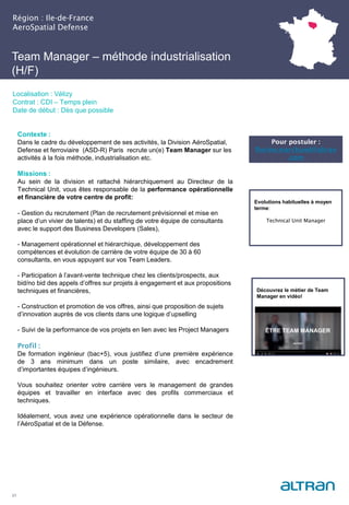Team Manager – méthode industrialisation
(H/F)
Région : Ile-de-France
AeroSpatial Defense
21
Localisation : Vélizy
Contrat : CDI – Temps plein
Date de début : Dès que possible
Pour postuler :
florine.marchand@altran
.com
Evolutions habituelles à moyen
terme:
Technical Unit Manager
Contexte :
Dans le cadre du développement de ses activités, la Division AéroSpatial,
Defense et ferroviaire (ASD-R) Paris recrute un(e) Team Manager sur les
activités à la fois méthode, industrialisation etc.
Missions :
Au sein de la division et rattaché hiérarchiquement au Directeur de la
Technical Unit, vous êtes responsable de la performance opérationnelle
et financière de votre centre de profit:
- Gestion du recrutement (Plan de recrutement prévisionnel et mise en
place d’un vivier de talents) et du staffing de votre équipe de consultants
avec le support des Business Developers (Sales),
- Management opérationnel et hiérarchique, développement des
compétences et évolution de carrière de votre équipe de 30 à 60
consultants, en vous appuyant sur vos Team Leaders.
- Participation à l’avant-vente technique chez les clients/prospects, aux
bid/no bid des appels d’offres sur projets à engagement et aux propositions
techniques et financières,
- Construction et promotion de vos offres, ainsi que proposition de sujets
d’innovation auprès de vos clients dans une logique d’upselling
- Suivi de la performance de vos projets en lien avec les Project Managers
Profil :
De formation ingénieur (bac+5), vous justifiez d’une première expérience
de 3 ans minimum dans un poste similaire, avec encadrement
d’importantes équipes d’ingénieurs.
Vous souhaitez orienter votre carrière vers le management de grandes
équipes et travailler en interface avec des profils commerciaux et
techniques.
Idéalement, vous avez une expérience opérationnelle dans le secteur de
l’AéroSpatial et de la Défense.
Découvrez le métier de Team
Manager en vidéo!
 