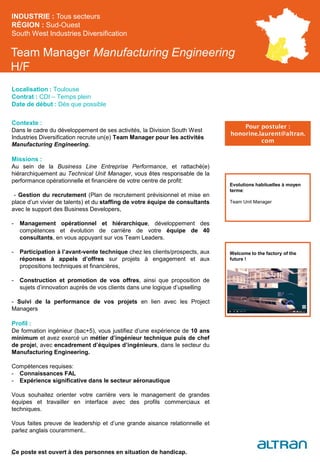 Team Manager Manufacturing Engineering
H/F
Contexte :
Dans le cadre du développement de ses activités, la Division South West
Industries Diversification recrute un(e) Team Manager pour les activités
Manufacturing Engineering.
Missions :
Au sein de la Business Line Entreprise Performance, et rattaché(e)
hiérarchiquement au Technical Unit Manager, vous êtes responsable de la
performance opérationnelle et financière de votre centre de profit:
- Gestion du recrutement (Plan de recrutement prévisionnel et mise en
place d’un vivier de talents) et du staffing de votre équipe de consultants
avec le support des Business Developers,
- Management opérationnel et hiérarchique, développement des
compétences et évolution de carrière de votre équipe de 40
consultants, en vous appuyant sur vos Team Leaders.
- Participation à l’avant-vente technique chez les clients/prospects, aux
réponses à appels d’offres sur projets à engagement et aux
propositions techniques et financières,
- Construction et promotion de vos offres, ainsi que proposition de
sujets d’innovation auprès de vos clients dans une logique d’upselling
- Suivi de la performance de vos projets en lien avec les Project
Managers
Profil :
De formation ingénieur (bac+5), vous justifiez d’une expérience de 10 ans
minimum et avez exercé un métier d’ingénieur technique puis de chef
de projet, avec encadrement d’équipes d’ingénieurs, dans le secteur du
Manufacturing Engineering.
Compétences requises:
- Connaissances FAL
- Expérience significative dans le secteur aéronautique
Vous souhaitez orienter votre carrière vers le management de grandes
équipes et travailler en interface avec des profils commerciaux et
techniques.
Vous faites preuve de leadership et d’une grande aisance relationnelle et
parlez anglais couramment..
Ce poste est ouvert à des personnes en situation de handicap.
INDUSTRIE : Tous secteurs
RÉGION : Sud-Ouest
South West Industries Diversification
29
Localisation : Toulouse
Contrat : CDI – Temps plein
Date de début : Dès que possible
Pour postuler :
honorine.laurent@altran.
com
Evolutions habituelles à moyen
terme:
Team Unit Manager
Welcome to the factory of the
future !
 