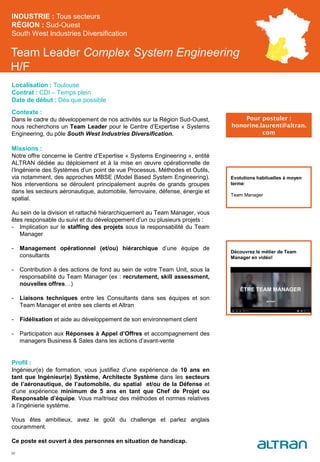 Team Leader Complex System Engineering
H/F
Contexte :
Dans le cadre du développement de nos activités sur la Région Sud-Ouest,
nous recherchons un Team Leader pour le Centre d’Expertise « Systems
Engineering, du pôle South West Industries Diversification.
Missions :
Notre offre concerne le Centre d’Expertise « Systems Engineering », entité
ALTRAN dédiée au déploiement et à la mise en œuvre opérationnelle de
l’Ingénierie des Systèmes d’un point de vue Processus, Méthodes et Outils,
via notamment, des approches MBSE (Model Based System Engineering).
Nos interventions se déroulent principalement auprès de grands groupes
dans les secteurs aéronautique, automobile, ferroviaire, défense, énergie et
spatial.
Au sein de la division et rattaché hiérarchiquement au Team Manager, vous
êtes responsable du suivi et du développement d’un ou plusieurs projets :
- Implication sur le staffing des projets sous la responsabilité du Team
Manager
- Management opérationnel (et/ou) hiérarchique d’une équipe de
consultants
- Contribution à des actions de fond au sein de votre Team Unit, sous la
responsabilité du Team Manager (ex : recrutement, skill assessment,
nouvelles offres…)
- Liaisons techniques entre les Consultants dans ses équipes et son
Team Manager et entre ses clients et Altran
- Fidélisation et aide au développement de son environnement client
- Participation aux Réponses à Appel d’Offres et accompagnement des
managers Business & Sales dans les actions d’avant-vente
Profil :
Ingénieur(e) de formation, vous justifiez d’une expérience de 10 ans en
tant que Ingénieur(e) Système, Architecte Système dans les secteurs
de l’aéronautique, de l’automobile, du spatial et/ou de la Défense et
d’une expérience minimum de 5 ans en tant que Chef de Projet ou
Responsable d’équipe. Vous maîtrisez des méthodes et normes relatives
à l’ingénierie système.
Vous êtes ambitieux, avez le goût du challenge et parlez anglais
couramment.
Ce poste est ouvert à des personnes en situation de handicap.
INDUSTRIE : Tous secteurs
RÉGION : Sud-Ouest
South West Industries Diversification
30
Localisation : Toulouse
Contrat : CDI – Temps plein
Date de début : Dès que possible
Pour postuler :
honorine.laurent@altran.
com
Evolutions habituelles à moyen
terme:
Team Manager
Découvrez le métier de Team
Manager en vidéo!
 